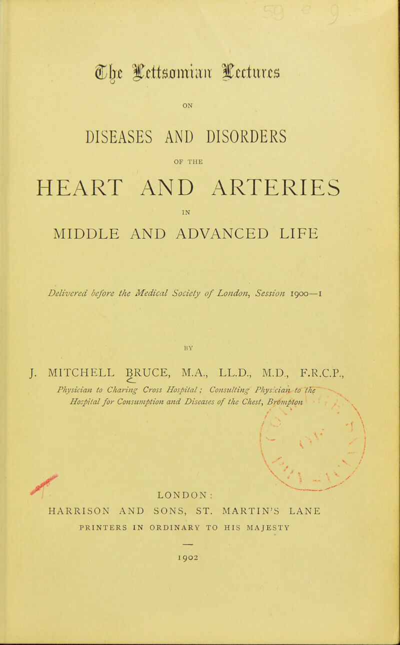 ON DISEASES AND DISORDERS OF THE HEART AND ARTERIES IN MIDDLE AND ADVANCED LIFE Delivered before the Medical Society of London, Session 1900—I BY J. MITCHELL BRUCE, M.A., LL.D, M.D, F.R.C.P. Physician to Charing Cross Hospital; Consulting Physician to the Hospital for Consu/nption and Diseases of the Chest, BrOvipton LONDON:   HARRISON AND SONS, ST. MARTIN'S LANE PRINTERS IN ORDINARY TO HIS MAJESTY I 902