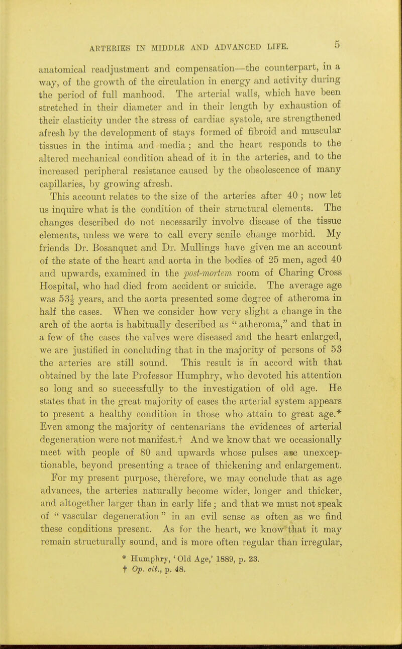 anatomical readjustment and compensation—the counterpart, in a way, of the growth of the circuhition in energy and activity during the period of full manhood. The arterial walls, which have been stretched in their diameter and in their length by exhaustion of their elasticity under the stress of cardiac systole, are strengthened afresh by the development of stays formed of fibroid and muscular tissues in the intima and media; and the heart responds to the altered mechanical condition ahead of it in the arteries, and to the increased peripheral resistance caused by the obsolescence of many capillaries, by growing afresh. This account relates to the size of the arteries after 40; now let us inquire what is the condition of their structural elements. The changes described do not necessarily involve disease of the tissue elements, unless we were to call every senile change morbid. My friends Dr. Bosanquet and Dr. Mullings have given me an account of the state of the heart and aorta in the bodies of 25 men, aged 40 and upwards, examined in the post-mortem room of Charing Cross Hospital, who had died from accident or suicide. The average age was 53^ years, and the aorta presented some degree of atheroma in half the cases. When we consider how very slight a change in the arch of the aorta is habitually described as  atheroma, and that in a few of the cases the valves were diseased and the heart enlarged, we are justified in concluding that in the majority of persons of 53 the arteries are still sound. This result is in accord with that obtained by the late Professor Humphry, who devoted his attention so long and so successfully to the investigation of old age. He states that in the great majority of cases the arterial system appears to present a healthy condition in those who attain to great age.* Even among the majority of centenarians the evidences of arterial degeneration were not manifest.! And we know that we occasionally meet with people of 80 and upwards whose pulses aiae unexcep- tionable, beyond presenting a trace of thickening and enlargement. For my present purpose, therefore, we may conclude that as age advances, the arteries naturally become wider, longer and thicker, and altogether larger than in early life; and that we must not speak of  vascular degeneration in an evil sense as often as we find these conditions present. As for the heart, we know that it may remain structurally sound, and is more often regular than irregular, * Hmnphrj, ' Old Age,' 1889, p. 23. t Op. cit., p. 48.