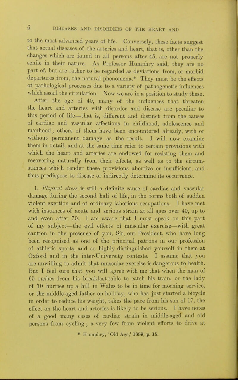 to the most advanced years of life. Conversely, these facts suggest that actual diseases of the arteries and heart, that is, other than the changes which are found in all persons after 45, are not properly senile in their nature. As Professor Humphry said, they are no part of, but are rather to be regarded as deviations from, or morbid departures from, the natural phenomena.* They must be the effects of pathological processes due to a variety of pathogenetic influences which assail the circulation. Now we are in a position to study these. After the age of 40, many of the influences that threaten the heart and arteries with disorder and disease are peculiar to this peiiod of life—that is, diff'erent and distinct from the causes of cardiac and vascular affections in childhood, adolescence and manhood; others of them have been encountered already, with or without permanent damage as the result. I will now examine them in detail, and at the same time refer to certain provisions with Avhich the heart and arteries are endowed for resisting them and recovering naturally from their effects, as well as to the circum- stances which render these provisions abortive or insufficient, and thus predispose to disease or indirectly determine its occurrence. 1. Physical stress is still a definite cause of cardiac and vascular damage during the second half of life, in the forms both of sudden violent exertion and of ordinary laliorious occupations. I have met with instances of acute and serious strain at all ages over 40, up to and even after 70. I am aware that I must speak on this part of my subject—the evil effects of muscular exercise—with great caution in the presence of you, Sir, our President, who have long been recognised as one of the principal patrons in our profession of athletic sports, and so highly distinguished yourself in them at Oxford and in the inter-University contests. I assume that you are unfailing to admit that muscular exercise is dangerous to health. But I feel sure that you will agree with me that when the man of 65 rushes from his breakfast-table to catch his train, or the lady of 70 hurries up a hill in Wales to be in time for morning ser^dce, or the middle-aged father on holiday, who has just started a bicycle in order to reduce his weight, takes the pace from his son of 17, the effect on the heart and arteries is likely to be serious. I have notes of a good many cases of cardiac strain in middle-aged and old persons from cycling; a very few from violent efforts to drive at * Humphry, ' Old Age,' 1889, p. 15.