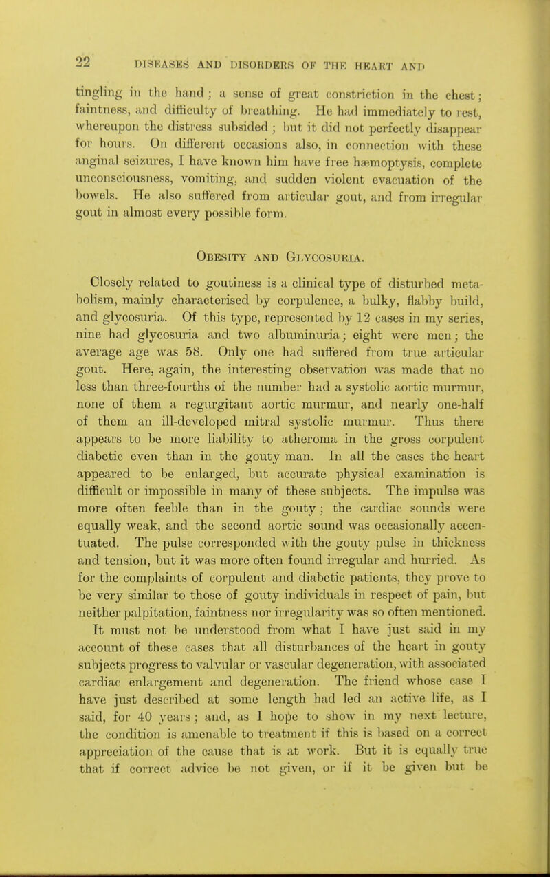 tingling in the hand; a sense of great eonstiiction in the chest; faintness, and difficulty of breathing. He had immediately to rest, whereupon the distiess subsided ; ljut it did not perfectly disappear for hours. On different occasions also, in connection with these anginal seizures, I have known him have f l ee hasmoptysis, complete unconsciousness, vomiting, and sudden violent evacuation of the bowels. He also suffered from articular gout, and from irregular gout in almost every possible form. Obesity and Glycosuria. Closely related to goutiness is a clinical type of disturbed meta- bolism, mainly characterised by corpulence, a bulky, flabby build, and glycosuria. Of this type, represented by 12 cases in my series, nine had glycosuria and two albuminuria; eight were men; the average age was 58. Only one had suffered from true articular gout. Here, again, the interesting observation was made that no less than three-fourths of the number had a systolic aortic murmur, none of them a regurgitant aoi tic murmur, and nearly one-half of them an ill-developed mitral systolic murmur. Thus there appears to be more liability to atheroma in the gross corpulent diabetic even than in the gouty man. In all the cases the heart appeared to be enlarged, but accurate physical examination is difficult or impossible in many of these subjects. The impulse was more often feel)le than in the gouty; the cardiac soimds were equally weak, and the second aortic sound was occasionally accen- tuated. The pulse corresponded with the gouty pulse in thickness and tension, but it was more often found irregular and hurried. As for the complaints of corpulent and diabetic patients, they prove to be very similar to those of gouty individuals in respect of pain, but neither palpitation, faintness nor irregularity was so often mentioned. It must not be understood from what I have just said in my account of these cases that all disturbances of the heart in gouty subjects progress to valvular or vascular degeneration, with associated cardiac enlai'gement and degeneration. The friend whose case I have just described at some length had led an active life, as I said, foi- 40 years; and, as I hope to show in my next lecture, the condition is amenable to treatment if this is based on a correct appreciation of the cause that is at work. But it is equally true that if correct advice be not given, or if it be given but be