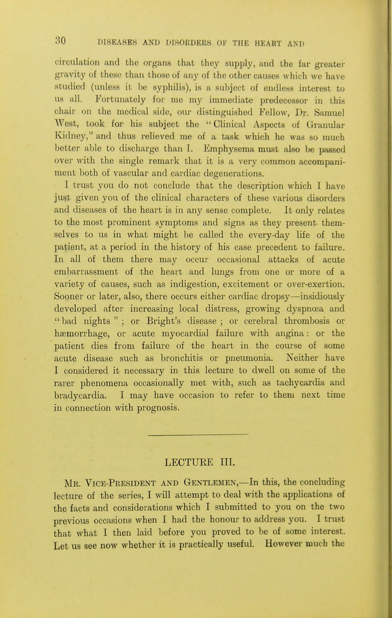 circulation and the organs that they supply, and the far greater gravity of these than those of any of the other causes which we have studied (unless it be syphilis), is a siiljject of endless interest to us all. Fortunately for me my immediate predecessoi- in this chair on the medical side, our distinguished Fellow, Dr. Samuel West, took for his subject the  Clinical Aspects of Granular Kidney, and thus relieved me of a task which he was so much better able to discharge than T. Emphysema must also be passed over with the single remark that it is a very common accompani- ment both of vascular and cardiac degenerations. I trust you do not conclude that the description which I have ju§t given you of the clinical characters of these various disorders and diseases of the heart is in any sense complete. It only relates to the most prominent symptoms and signs as the}' present them- selves to us in what might be called the every-day life of the patient, at a period in the history of his case precedent to failure. In all of them there may occur occasional attacks of acute embarrassment of the heart and lungs from one or more of a variety of causes, such as indigestion, excitement or over-exertion. Sooner or later, also, there occurs either cardiac dropsy—insidiously developed after increasing local distress, growing dyspnoea and  bad nights  ; or Bright's disease ; or cerebral thrombosis or haemorrhage, or acute myocardial failm-e with angina: or the patient dies from failure of the heart in the course of some acute disease such as bronchitis or pneumonia. Neither have I considered it necessary in this lecture to dwell on some of the rarer phenomena occasionally met with, such as tachycardia and bradycardia. I may have occasion to refer to them next time in connection with prognosis. LECTUEE III. Mr. Vice-President and Gentlemen,—In this, the concluding lecture of the series, I will attempt to deal wdth the applications of the facts and considerations which I submitted to you on the two previous occasions when I had the honour to address you. I trust that what I then laid before you proved to be of some interest. Let us see now whether it is practically useful. However much the
