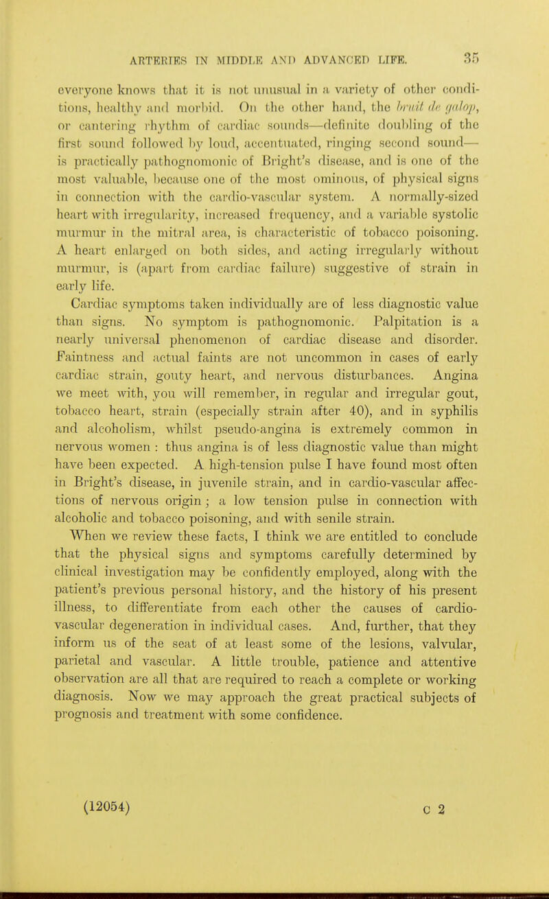 everyone knows that it is not niniaual in a variety of othei- condi- tions, healthy and morliid. On the other hand, the hrait da f/alop, or cantering rhythm of cardiac sonnds—definite doul)]ing of the first sonnd followed by loud, accentuated, ringing second sound— is practically pathognomonic of Bright's disease, and is one of the most valuable, because one of the most ominous, of physical signs in connection with the cardio-vascular system. A normally-sized heart with irregularity, increased f I'oquency, and a variable systolic murmur in the mitral area, is characteristic of tobacco poisoning. A heart enlarged on l)oth sides, and acting irregularly without murmur, is (apart from cardiac failure) suggestive of strain in early life. Cardiac symptoms taken individually are of less diagnostic value than signs. No symptom is pathognomonic. Palpitation is a nearly universal phenomenon of cardiac disease and disorder, Faintness and actual faints are not uncommon in cases of early cardiac strain, gouty heart, and nervous disturbances. Angina we meet with, you will remember, in regular and irregular gout, tobacco heart, strain (especially strain after 40), and in syphilis and alcoholism, whilst pseudo-angina is extremely common in nervous women : thus angina is of less diagnostic value than might have been expected. A high-tension pulse I have found most often in Bright's disease, in juvenile strain, and in cardio-vascular affec- tions of nervous origin; a low tension pulse in connection with alcoholic and tobacco poisoning, and with senile strain. When we review these facts, I think we are entitled to conclude that the physical signs and symptoms carefully determined by clinical investigation may be confidently employed, along with the patient's previous personal history, and the history of his present illness, to differentiate from each other the causes of cardio- vascular degeneration in individual cases. And, further, that they inform us of the seat of at least some of the lesions, valvular, parietal and vascular. A little trouble, patience and attentive observation are all that are required to reach a complete or working diagnosis. Now we may approach the great practical subjects of prognosis and treatment with some confidence. (12054)