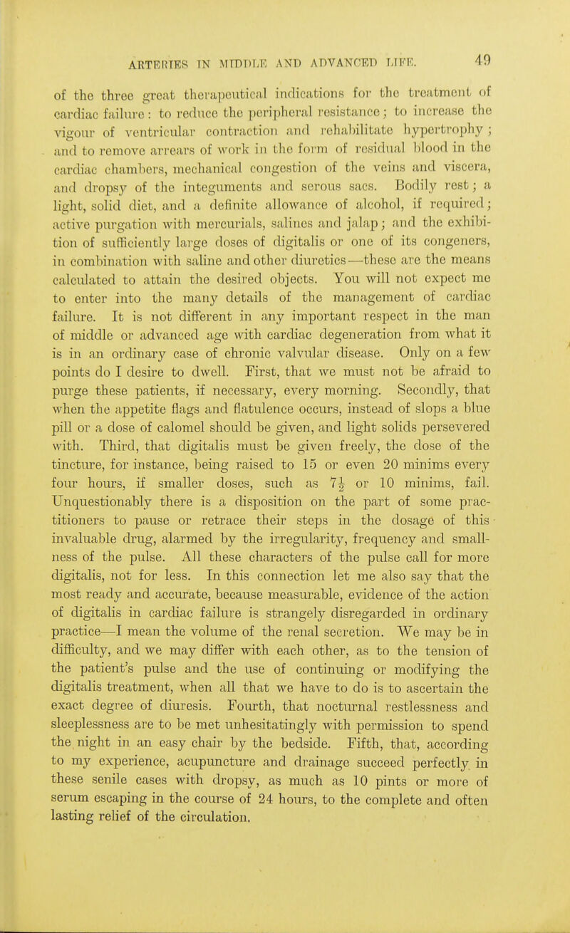 of the three great therapeutical indications foi- the treatment of cardiac failure: to reduce the peripheral I'esistance; to increase the vigour of ventricular contraction and i-ehal)ilitate hypei-trophy ; and to remove arrears of work in the form of residual blood in the cardiac chambers, mechanical congestion of the veins and viscera, and dropsy of the integuments and serous sacs. Bodily rest; a light, solid diet, and a definite allowance of alcohol, if required; active purgation with mercurials, salines and jalap; and the exhibi- tion of sufficiently large doses of digitalis or one of its congeners, in combination with saline and other diuretics—these are the means calculated to attain the desired objects. You will not expect me to enter into the many details of the management of cardiac failure. It is not different in any important respect in the man of middle or advanced age with cardiac degeneration from what it is in an ordinary case of chronic valvular disease. Only on a few points do I desire to dwell. First, that we must not be afraid to purge these patients, if necessary, every morning. Secondly, that when the appetite flags and flatulence occurs, instead of slops a blue pill or a dose of calomel should be given, and light solids persevered with. Third, that digitalis must be given freely, the dose of the tincture, for instance, being raised to 15 or even 20 minims every four hours, if smaller doses, such as 7|- or 10 minims, fail. Unquestionably there is a disposition on the part of some prac- titioners to pause or retrace their steps in the dosage of this invaluable drug, alarmed by the irregularity, frequency and small- ness of the pulse. All these characters of the pulse call for more digitalis, not for less. In this connection let me also say that the most ready and accurate, because measurable, evidence of the action of digitalis in cardiac failure is strangely disregarded in ordinary practice—I mean the volume of the renal secretion. We may be in difliculty, and we may diff'er with each other, as to the tension of the patient's pulse and the use of continuing or modifying the digitalis treatment, when all that we have to do is to ascertain the exact degree of diuresis. Fourth, that nocturnal restlessness and sleeplessness are to be met unhesitatingly with permission to spend the night in an easy chair by the bedside. Fifth, that, according to my experience, acupuncture and drainage succeed perfectly, in these senile cases with dropsy, as much as 10 pints or more of serum escaping in the course of 24 hours, to the complete and often lasting relief of the circulation.