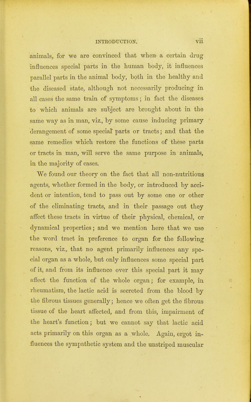 animals^ for we are convinced that wlien a certain drug influences special parts in the human body, it influences parallel parts in the animal body, both in the healthy and the diseased state, although not necessarily producing in all cases the same train of symptoms; in fact the diseases to which animals are subject are brought about in the same way as in man, viz., by some cause inducing primary derangement of some special' parts or tracts; and that the same remedies which restore the functions of these parts or tracts in man, will serve the same purpose in animals, in the majority of cases. We found our theory on the fact that all non-nutritious agents, whether formed in the body, or introduced by acci- dent or intention, tend to pass out by some one or other of the eliminating tracts, and in their passage out they aflfect these tracts in virtue of their physical, chemical, or dynamical properties; and we mention here that we use the word tract in preference to organ for the following reasons, viz., that no agent primarily influences any spe- cial organ as a whole, but only influences some special part of it, and from its influence over this special part it may affect the function of the whole organ; for example, in rheumatism, the lactic acid is secreted from the blood by the fibrous tissues generally; hence we often get the fibrous tissue of the heart affected, and from this, impairment of the heart's function; but we cannot say that lactic acid acts primarily on this organ as a whole. Again, ergot in- fluences the sympathetic system and the unstriped muscular