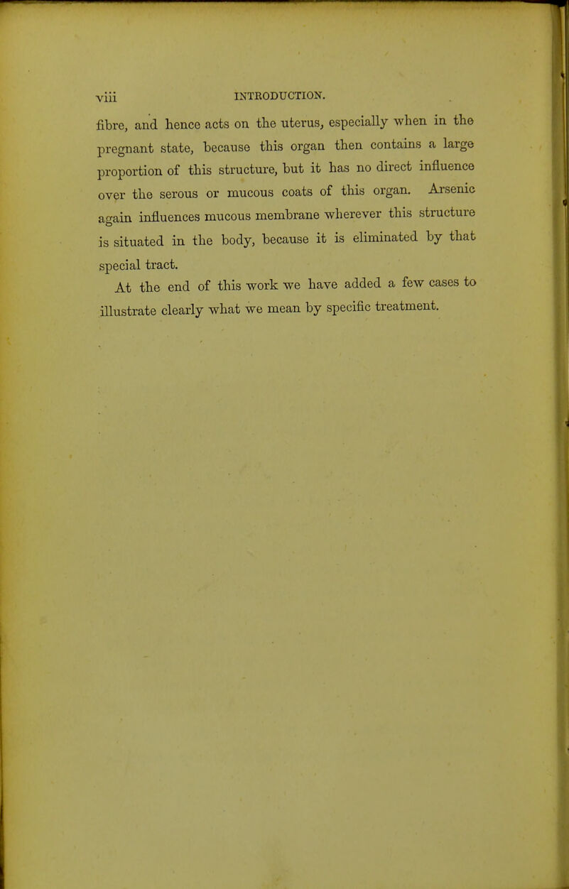 fibre, and hence acts on the uterus, especially when in the pregnant state, because this organ then contains a large proportion of this structure, but it has no direct influence over the serous or mucous coats of this organ. Arsenic again influences mucous membrane wherever this structure is situated in the body, because it is eliminated by that special tract. At the end of this work we have added a few cases to illustrate clearly what we mean by specific treatment.