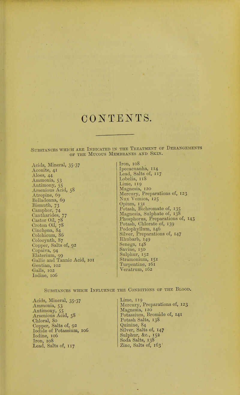 CONTENTS. .Substances which are Indicated in the Treatment of Derangesients OF the Mucous Membranes and Skin. Acids, Mineral, 35-37 Aconite, 41 Aloes, 44 Ammonia, 53 Antimony, 55 Arsenious Acid, 58 Atropine, 69 Belladonna, 69 Bismuth, 73 Camphor, 74 Cantharides, 77 Castor Oil, 78 •Croton Oil, 78 Cinchpna, 84 Colchiciim, 86 Colocynth, 87 Copper, Salts of, 92 Copaiva, 94 Elaterium, 99 •Gallic and Tannic Acid, loi •Gentian, 102 •Galls, 102 Iodine, 106 Iron, 108 . Ipecacnanha, 114 Lead, Salts of, 117 Lobelia, 118 Lime, 119 Magnesia, 120 Mercury, Preparations of, 123 Nux Vomica, 125 Opium, 131 Potash, Bichromate of, 135 Magnesia, Sulphate of, 138 Phosphorus, Preparations of, 143 Potash, Chlorate of, 139 Podophyllum, 146 Silver, Preparations of, 147 Hhubarb, 149 Senega, 148 Savine, 150 Sulxjhur, 152 Stramonium, 151 Turpentine, 161 Veratrum, 162 Substances which Influence the Conditions of the Blood. Acids, Mineral, 35-37 Ammonia, 53 Antimony, 55 Arsenious Acid, 58 €hloral, 80 Copper, Salts of, 92 Iodide of Potassium, 106 Iodine, 106 Iron, I08 Xead, Salts of, 117 Lime, 119 Mercury, Preparations of, 123 Magnesia, 120 Potassium, Bromide of, 141 Potash Salts, 138 Quinine, 84 Silver, Salts of, 147 Sulphur, &c., 152 Soda Salts, 138 Zinc, Salts of, 163'