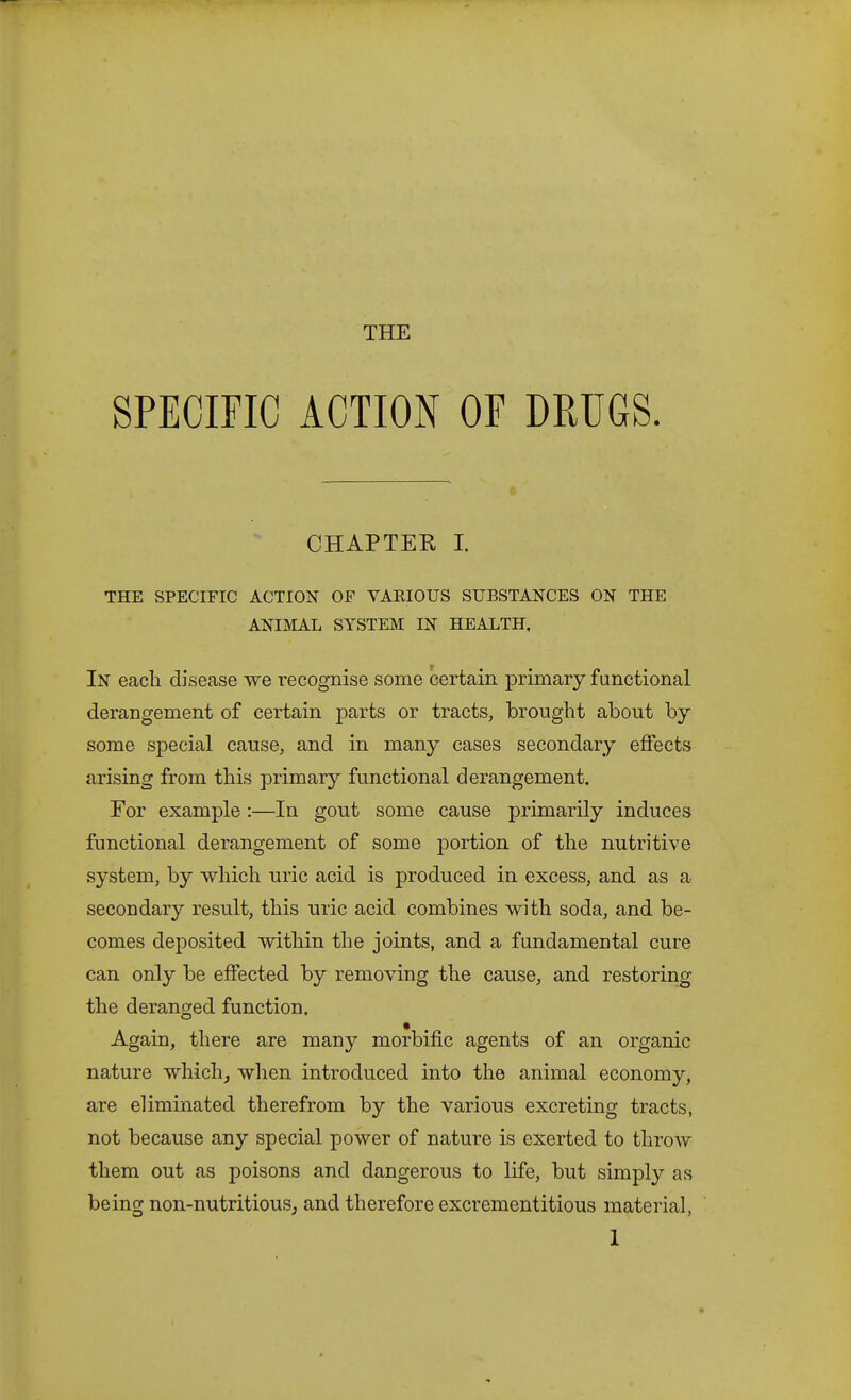 THE SPECIFIC ACTION OF DRUGS. CHAPTER I. THE SPECIFIC ACTION OF VARIOUS SUBSTANCES ON THE ANIMAL SYSTEM IN HEALTH. In eacli disease we recognise some certain primary functional derangement of certain parts or tracts, brought about by some special cause, and in many cases secondary effects arising from this primary functional derangement. For example :—In gout some cause primarily induces functional derangement of some portion of the nutritive system, by which uric acid is produced in excess, and as a secondary result, this uric acid combines with soda, and be- comes deposited within the joints, and a fundamental cure can only be effected by removing the cause, and restoring the deranged function. Again, there are many morbific agents of an organic nature which^ when introduced into the animal economy, are eliminated therefrom by the various excreting tracts, not because any special power of nature is exerted to throw them out as poisons and dangerous to life, but simply as being non-nutritious^ and therefore excrementitious material,