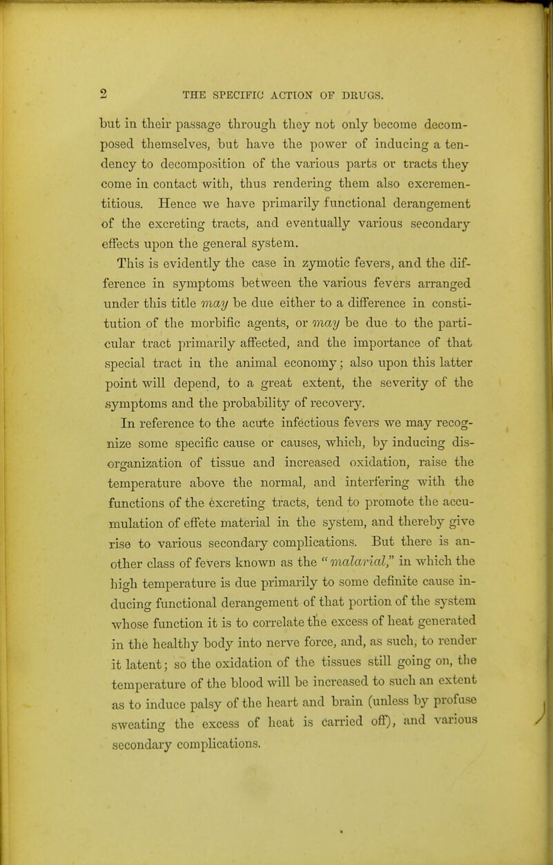 but in their passage through they not only become decom- posed themselves, but have the power of inducing a ten- dency to decomposition of the various parts or tracts they come in contact with, thus rendering them also excremen- titious. Hence we ha.ve primarily functional derangement of the excreting tracts, and eventually various secondary effects upon the general system. This is evidently the case in zymotic fevers, and the dif- ference in symptoms between the various fevers arranged under this title may be due either to a difference in consti- tution of the morbific agents, or may be due to the parti- cular tract primarily affected, and the importance of that special tract in the animal economy; also upon this latter point will dejpend, to a great extent, the severity of the symptoms and the probability of recovery. In reference to the acute infectious fevers we may recog- nize some specific cause or causes, which, by inducing dis- organization of tissue and increased oxidation, raise the temperature above the normal, and interfering with the functions of the excreting tracts, tend to promote the accu- mulation of effete material in the system, and thereby give rise to various secondary complications. But there is an- other class of fevers known as the  malarial in which the high temperature is due primarily to some definite cause in- ducing functional derangement of that portion of the system whose function it is to correlate tlie excess of heat generated in the healthy body into nerve force, and, as such, to render it latent; so the oxidation of the tissues still going on, the temperature of the blood will be increased to such an extent as to induce palsy of the heart and brain (unless by profuse sweating the excess of heat is Carried off), and various secondary complications.