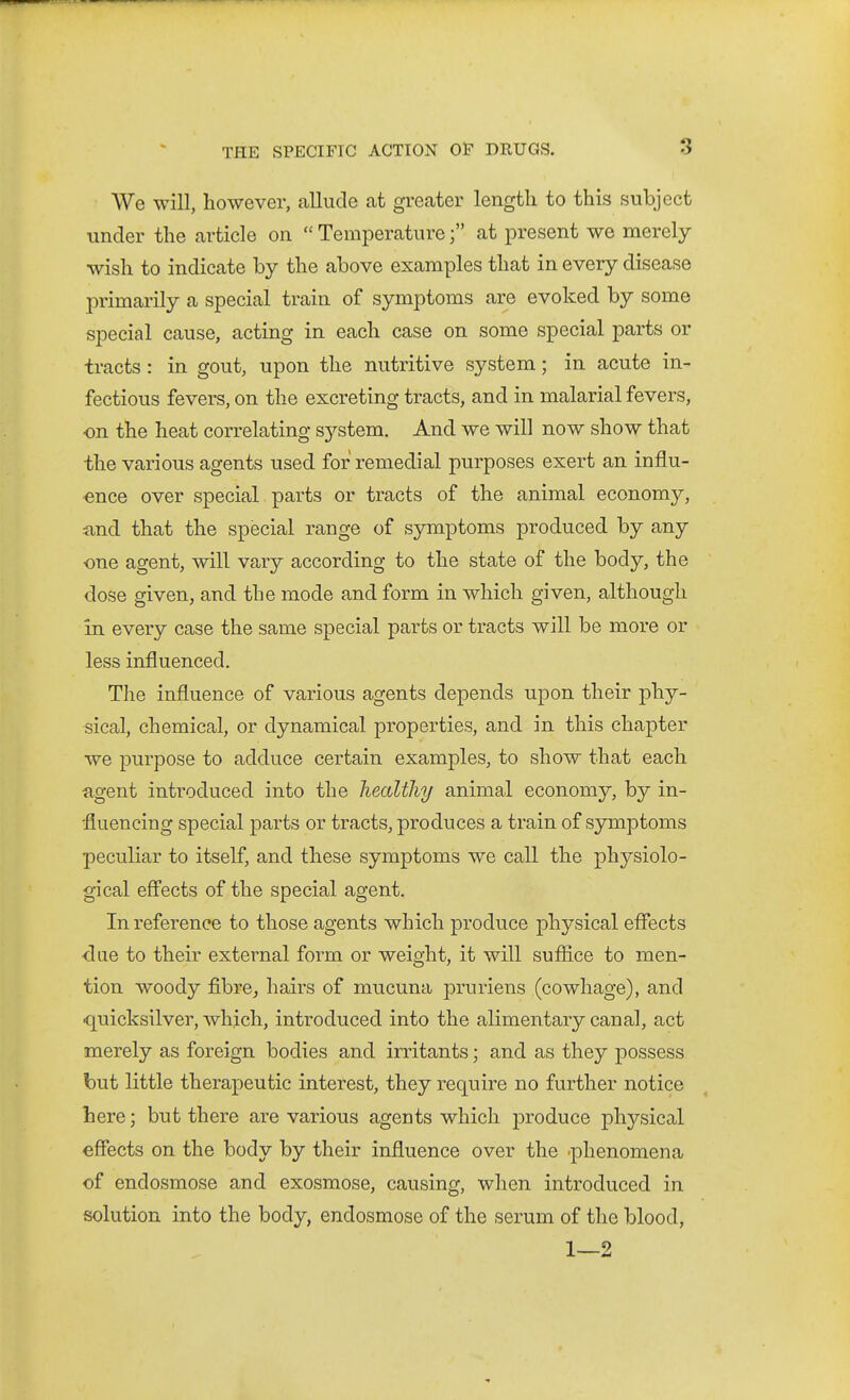 We will, however, callude at greater length to this subject under the article on  Temperatureat present we merely wish to indicate by the above examples that in every disease primarily a special train of symptoms are evoked by some special cause, acting in each case on some special parts or tracts : in gout, upon the nutritive system; in acute in- fectious fevers, on the excreting tracts, and in malarial fevers, on the heat correlating sj^stem. And we will now show that the various agents used for remedial purposes exert an influ- ence over special parts or tracts of the animal economy, iind that the special range of symptoms produced by any one agent, will vary according to the state of the body, the dose given, and the mode and form in which given, although in every case the same special parts or tracts will be more or less influenced. The influence of various agents depends upon their phy- sical, chemical, or dynamical properties, and in this chapter we purpose to adduce certain examples, to show that each agent introduced into the healthy animal economy, by in- fluencing special parts or tracts, produces a train of symptoms peculiar to itself, and these symptoms we call the physiolo- gical eff'ects of the special agent. In reference to those agents which produce physical effects dae to their external form or weight, it will sufiice to men- tion woody fibre^ hairs of mucuna pruriens (cowhage), and •quicksilver, which, introduced into the alimentary canal, act merely as foreign bodies and irritants; and as they possess but little therapeutic interest, they require no further notice here; but there are various agents which j)roduce physical effects on the body by their influence over the ■phenomena of endosmose and exosmose, causing, when introduced in solution into the body, endosmose of the serum of the blood, 1—2