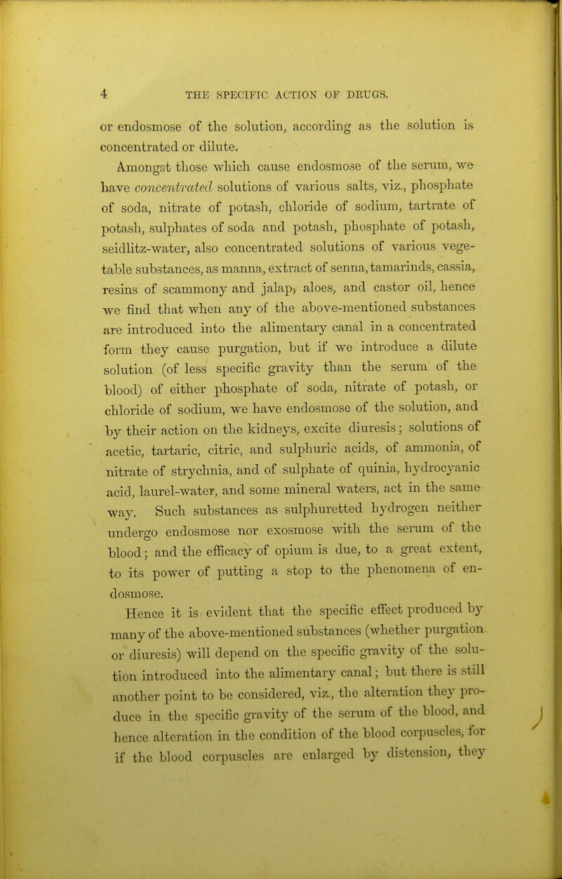 or endosmose of the solution, according as the sokition is concentrated or dilute. A.mongst those which cause endosmose of the serum, we have concentrated solutions of various salts, viz., phosphate of soda, nitrate of potash, chloride of sodium, tartrate of potash, sulphates of soda and potash, phosphate of potash, seidlitz-water, also concentrated solutions of various vege- table substances, as manna, extract of senna, tamarinds, cassia, resins of scammony and jalap^ aloes, and castor oil, hence we find that when any of the above-mentioned substances are introduced into the alimentary canal in a concentrated form they cause purgation, but if we introduce a dilute solution (of less specific gravity than the serum of the blood) of either phosphate of soda, nitrate of potash, or chloride of sodium, we have endosmose of the solution, and by their action on the kidneys, excite diuresis; solutions of acetic, tartaric, citric, and sulphuric acids, of ammonia, of nitrate of strychnia, and of sulphate of quinia, hydrocyanic acid, laurel-water, and some mineral waters, act in the same way. Such substances as sulphuretted hydrogen neither undergo endosmose nor exosmose with the serum of the blood; and the efficacy of opium is due, to a great extent, to its power of putting a stop to the phenomena of en- dosmose. Hence it is evident that the specific effect produced by many of the above-mentioned substances (whether purgation or diuresis) will depend on the specific gi^avity of the solu- tion introduced into the alimentary canal; but there is still another point to be considered, viz., the alteration they pro- duce in the specific gravity of the serum of the blood, and hence alteration in the condition of the blood corpuscles, for if the blood corpuscles are enlarged by distension, they