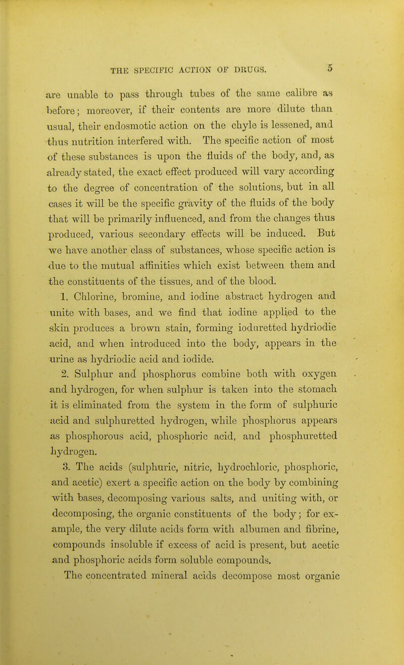are iiricable to pass throiigli tubes of the same calibre as before; moreover, if their contents are more dilute than usual, their endosmotic action on the chyle is lessened, and thus nutrition interfered with. The specific action of most of these substances is upon the fluids of the body, and, as already stated, the exact effect produced will vary according to the degree of concentration of the solutions, but in all cases it will be the specific gravity of the fluids of the body that will be primarily influenced, and from the changes thus produced, various secondary eff'ects will be induced. But we have another class of substances, whose specific action is due to the mutual affinities which exist between them and the constituents of the tissues, and of the blood. 1. Chlorine, bromine, and iodine abstract hydrogen and unite with bases, and we find that iodine applied to the skin produces a brown stain, forming ioduretted hydriodic acid, and when introduced into the body, appears in the urine as hydriodic acid and iodide. 2. Sulphur and phosphorus combine both with oxygen and hydrogen, for when sulphur is taken into the stomach it is eliminated from the system in the form of sulphuric acid and sulphuretted hydrogen, while phosphorus appears as phosphorous acid, phosphoric acid, and phosphuretted hydrogen. 3. The acids (sulphuric, nitric, hydrochloric, phosphoric, and acetic) exert a specific action on the body by combining with bases, decomposing various salts, and uniting with, or decomposing, the organic constituents of the body; for ex- ample, the very dilute acids form with albumen and fibrine, compounds insoluble if excess of acid is present, but acetic and phosphoric acids form soluble compounds. The concentrated mineral acids decompose most organic