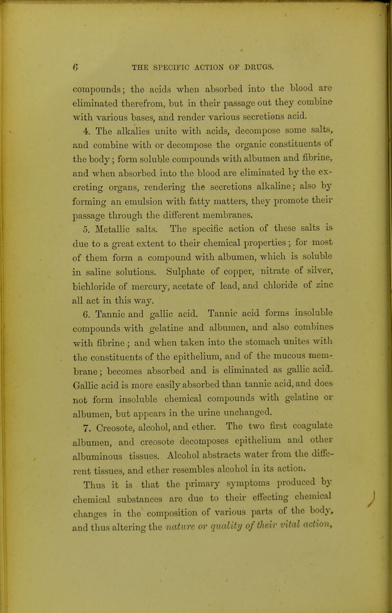 compounds; the acids when absorbed into the blood are eliminated therefrom, but in their passage out they combine with various bases, and render various secretiens acid. 4. The alkalies unite with acids, decompose some salts, and combine with or decompose the organic constituents of the body; form soluble compounds with albumen and fibrine, and when absorbed into the blood are eliminated by the ex- creting organs, rendering the secretions alkaline; also by forming an emulsion with fatty matters, they promote their passage through the different membranes. 5. Metallic salts. The specific action of these salts is due to a great extent to their chemical properties ; for most of them form a compound with albumen, which is soluble in saline solutions. Sulphate of copper, nitrate of silver, bichloride of mercury, acetate of lead, and chloride of zinc all act in this way. 6. Tannic and gallic acid. Tannic acid forms insoluble compounds,with gelatine and albumen, and also combines with fibrine ; and when taken into the stomach unites with the constituents of the epithelium, and of the mucous mem- brane ; becomes absorbed and is eliminated as gallic acid, Gallic acid is more easily absorbed than tannic acid, and does not form insoluble chemical compounds with gelatine or albumen, but appears in the urine unchanged. 7. Creosote, alcohol, and ether. The two first coagulate albumen, and creosote decomposes epithelium and other albuminous tissues. Alcohol abstracts water from the diffe- rent tissues, and ether resembles alcohol in its action. Thus it is that the primary symptoms produced by chemical substances are due to their effecting chemical changes in the composition of various parts of the body, and thus altering the nature or quality of their vital action,