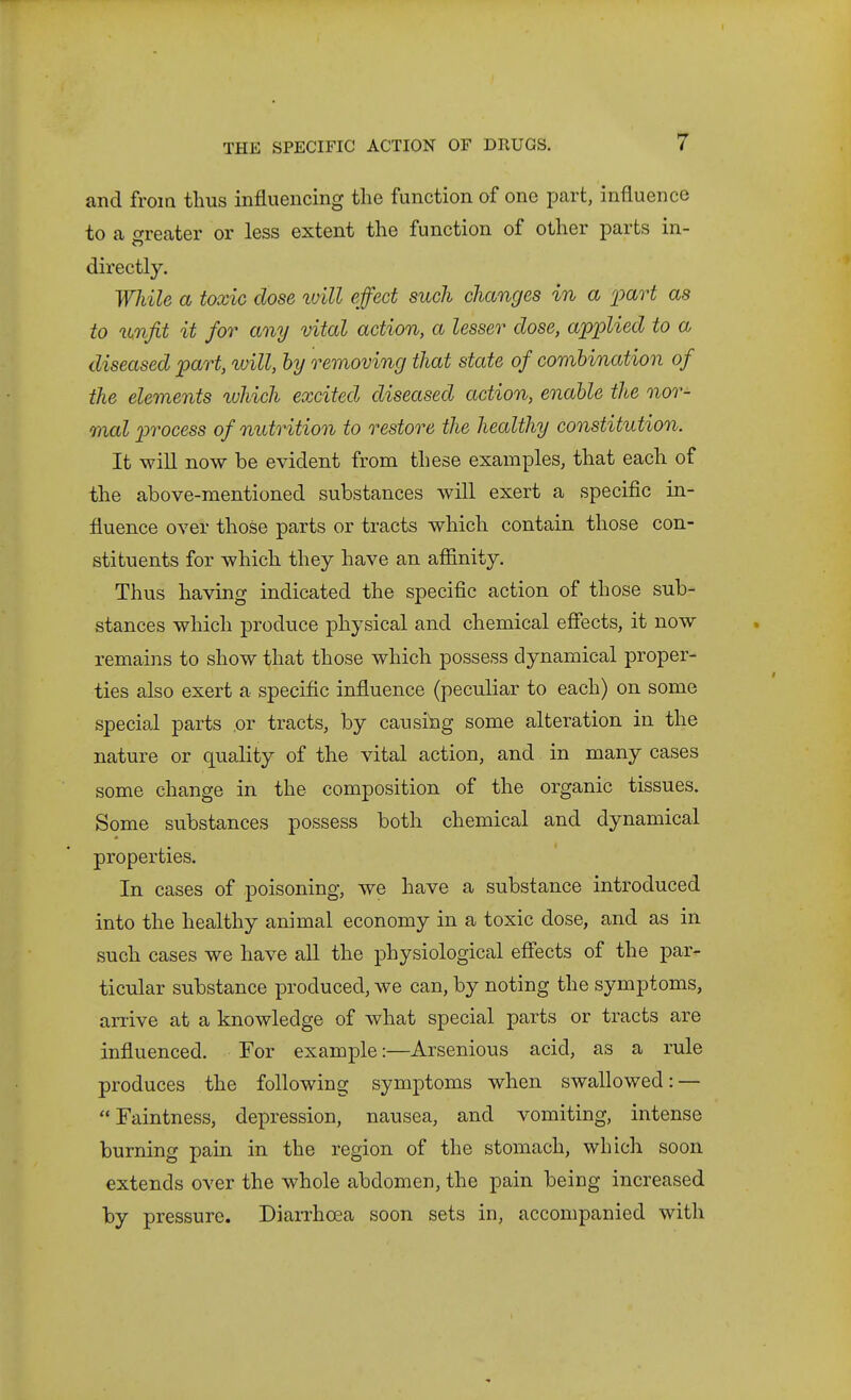 and from thus influencing the function of one part, influence to a o-reater or less extent the function of other parts in- directly. While a toxic dose ivill effect such changes in a ])art as to %unjit it for any vital action, a lesser close, applied to a diseased part, luill, by removing that state of combination of the elements xuhich excited diseased action, enable the nor- mal i^rocess of nutrition to restore the healthy constitution. It will now be evident from these examples, that each of the above-mentioned substances will exert a specific in- fluence over those parts or tracts which contain those con- stituents for which they have an affinity. Thus having indicated the specific action of those sub- stances which produce physical and chemical effects, it now remains to show that those which possess dynamical proper- ties also exert a specific influence (peculiar to each) on some special parts or tracts, by causing some alteration in the nature or quality of the vital action, and in many cases some change in the composition of the organic tissues. Some substances possess both chemical and dynamical properties. In cases of poisoning, we have a substance introduced into the healthy animal economy in a toxic dose, and as in such cases we have aU the physiological eff'ects of the par- ticular substance produced, we can, by noting the symptoms, arrive at a knowledge of what special parts or tracts are influenced. For example:—Arsenious acid, as a rule produces the following symptoms when swallowed: — Faintness, depression, nausea, and vomiting, intense burning pain in the region of the stomach, which soon extends over the whole abdomen, the pain being increased by pressure. DiaiThcea soon sets in, accompanied with