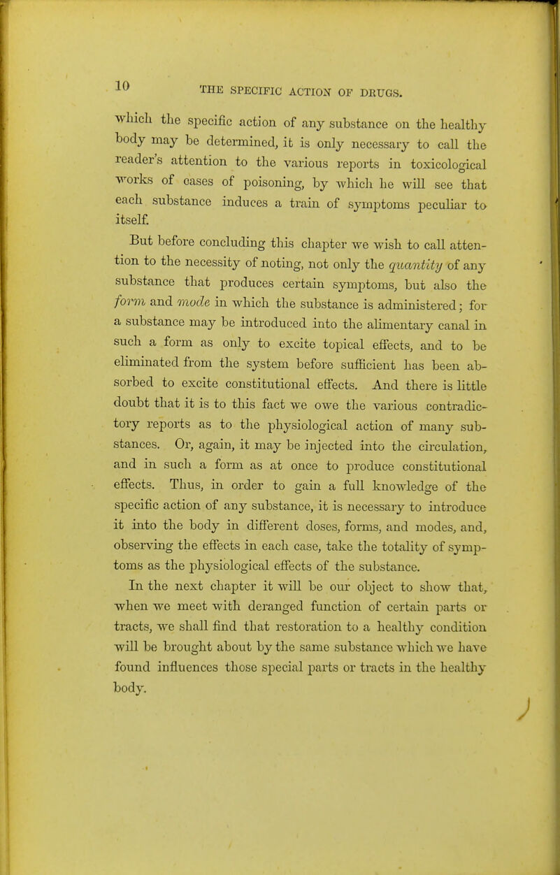 which the specific action of any substance on the healthy body may be determined, it is only necessary to call the reader's attention to the various rejDorts in toxicological works of oases of poisoning, by which he wiU see that each substance induces a train of symptoms peculiar to itself But before concluding this chapter we wish to call atten- tion to the necessity of noting, not only the quantity of any substance that produces certain symptoms, but also the form and mode in which the substance is administered; for a substance may be introduced into the alimentary canal in such a form as only to excite topical eflfects, and to be eliminated from the system before sufficient has been ab- sorbed to excite constitutional effects. And there is little doubt that it is to this fact we owe the various contradic- tory reports as to the physiological action of many sub- stances. Or, again, it may be injected into the circulation^ and in such a form as at once to produce constitutional effects. Thus, in order to gain a full knowdedge of the specific action of any substance, it is necessary to introduce it into the body in different doses, forms, and modes, and, observing the effects in each case, take the totality of symp- toms as the physiological effects of the substance. In the next chapter it will be our object to show that, when we meet with deranged function of certain parts or tracts, we shall find that restoration to a healthy condition will be brought about by the same substance which we have found influences those special parts or tracts in the healthy body.