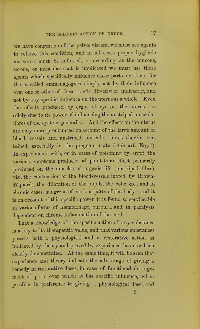 we have congestion of the pelvic viscera, we must use agents to relieve this condition, and in all cases proper hygienic measures must be enforced, or according as the mucous, serous, or muscular coat is implicated we must use those agents which specifically influence those parts or tracts, for the so-called erdmenagogues simply act by their influence over one or other of these tracts, directly or indirectly, and not by any specific influence on the uterus as a whole. Even the effects produced by ergot of rye on the uterus are solely due to its power of influencing the unstriped muscular fibres of the system generally. And the effects on the uterus are only more pronounced on account of the large amount of blood vessels and unstiiped muscular fibres therein con- tained, especially in the pregnant state {vide art. Ergot). In experiments with, or in cases of poisoning by, ergot, the various symptoms produced all point to an effect primarily produced on the muscles of organic life (unstriped fibre), viz., the contraction of the blood-vessels (noted by Brown- Sdquard), the dilatation of the pupils, the colic, &c., and in chronic cases, gangrene of various pa^ts of the body; and it is on account of this specific power it is found so serviceable in various forms of haemorrhage, purpura, and in paralysis dependent on chronic inflammation of the cord. That a knowledge of the specific action of any substance is a key to its therapeutic value, and that various substances possess both a physiological and a restorative action as indicated by theory and proved by experience, has now been clearly demonstrated. At the same time, it will be seen that experience and theory indicate the advantage of giving a remedy in restorative doses, in cases of functional derange- ment of parts over which it has specific influence, when possible in preference to giving a physiological dose, and .2