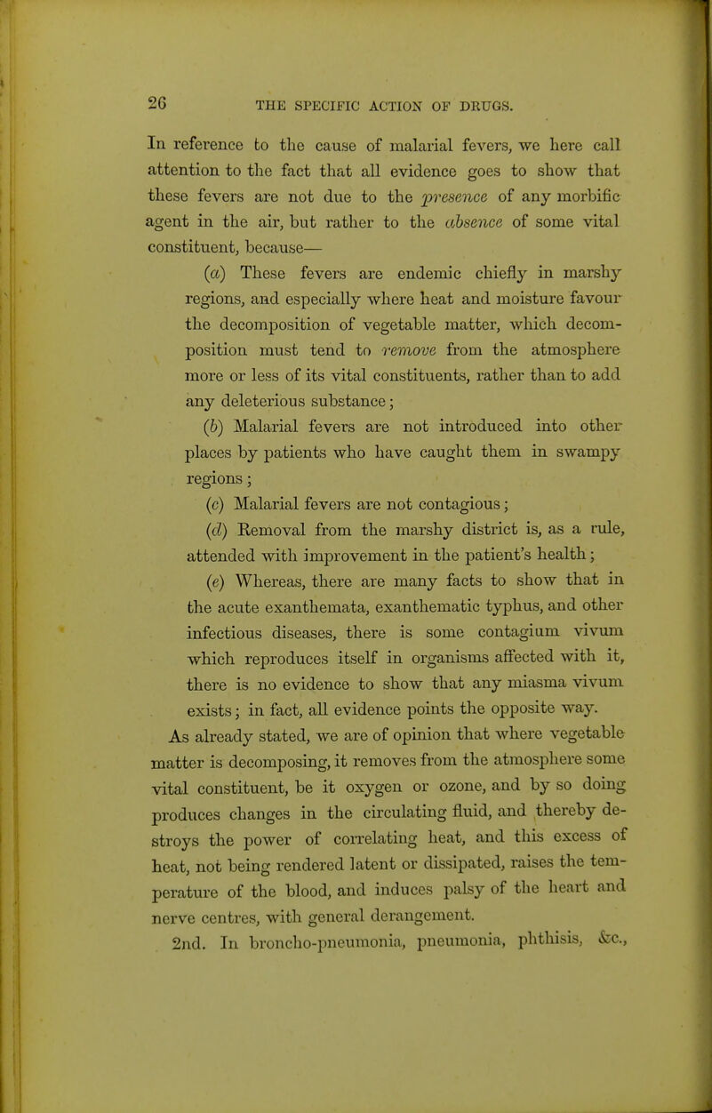 In reference to the cause of malarial fevers, we here call attention to tlie fact that all evidence goes to show that these fevers are not due to the presence of any morbific agent in the air, but rather to the absence of some vital constituent, because— (a) These fevers are endemic chiefly in marshy regions, and especially where heat and moisture favour the decomposition of vegetable matter, which decom- position must tend to remove from the atmosphere more or less of its vital constituents, rather than to add any deleterious substance; (6) Malarial fevers are not introduced into other places by patients who have caught them in swampy regions; (c) Malarial fevers are not contagious; (cZ) Kemoval from the marshy district is, as a rule, attended with improvement in the patient's health; (e) Whereas, there are many facts to show that in the acute exanthemata, exanthematic typhus, and other infectious diseases, there is some contagium vivum which reproduces itself in organisms aSected with it, there is no evidence to show that any miasma vivum exists; in fact, all evidence points the opposite way. As already stated, we are of opinion that where vegetable matter is decomposing, it removes from the atmosphere some vital constituent, be it oxygen or ozone, and by so doing produces changes in the circulating fluid, and thereby de- stroys the power of correlating heat, and this excess of heat, not being rendered latent or dissipated, raises the tem- perature of the blood, and induces palsy of the heart and nerve centres, with general derangement. 2nd. In bronclio-pneumonia, pneumonia, phthisis, &c..