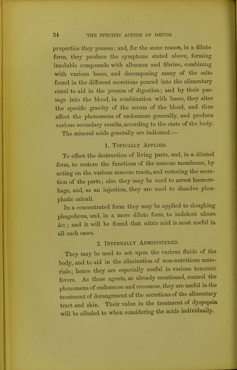 properties they possess; and, for the same reason, in a dilute form, thej' produce the symptoms stated above, forming insoluble compounds with albumen and fibrine, combining with various bases, and decomposing many of the salts found in the different secretions poured into the alimentary canal to aid in the process of digestion; and by their pas- sage into the blood, in combination with bases, they alter the specific gravity of the serum of the blood, and thus affect the phenomena of endosmose generally, and produce various secondary results, according to the state of the body. The mineral acids generally are indicated:— 1. Topically Applied. To effect the destruction of living parts, and, in a diluted form, to restore the functions of the mucous membrane, by acting on the various mucous tracts, and restoring the secre- tion of the parts; also they may be used to arrest haemorr- hage, and, as an injection, they are used to dissolve phos- phatic calculi. In a concentrated form they may be applied to sloughing phagedsena, and, in a more dilute form, to indolent ulcers &c.; and it will be found that nitric acid is most useful in all such cases. 2. Internally Administered. They may be used to act upon the various fluids of the body, and to aid in the elimination of non-nutritious mate- rials ; hence they are especially useful in various toxoemic fevers. As these agents, as already mentioned, control the phenomena of endosmose and exosmose, they are useful in the treatment of derangement of the secretions of the alimentary tract and skin. Their value in the treatment of dyspepsia wiU be alluded to when considering the acids individuaUy.