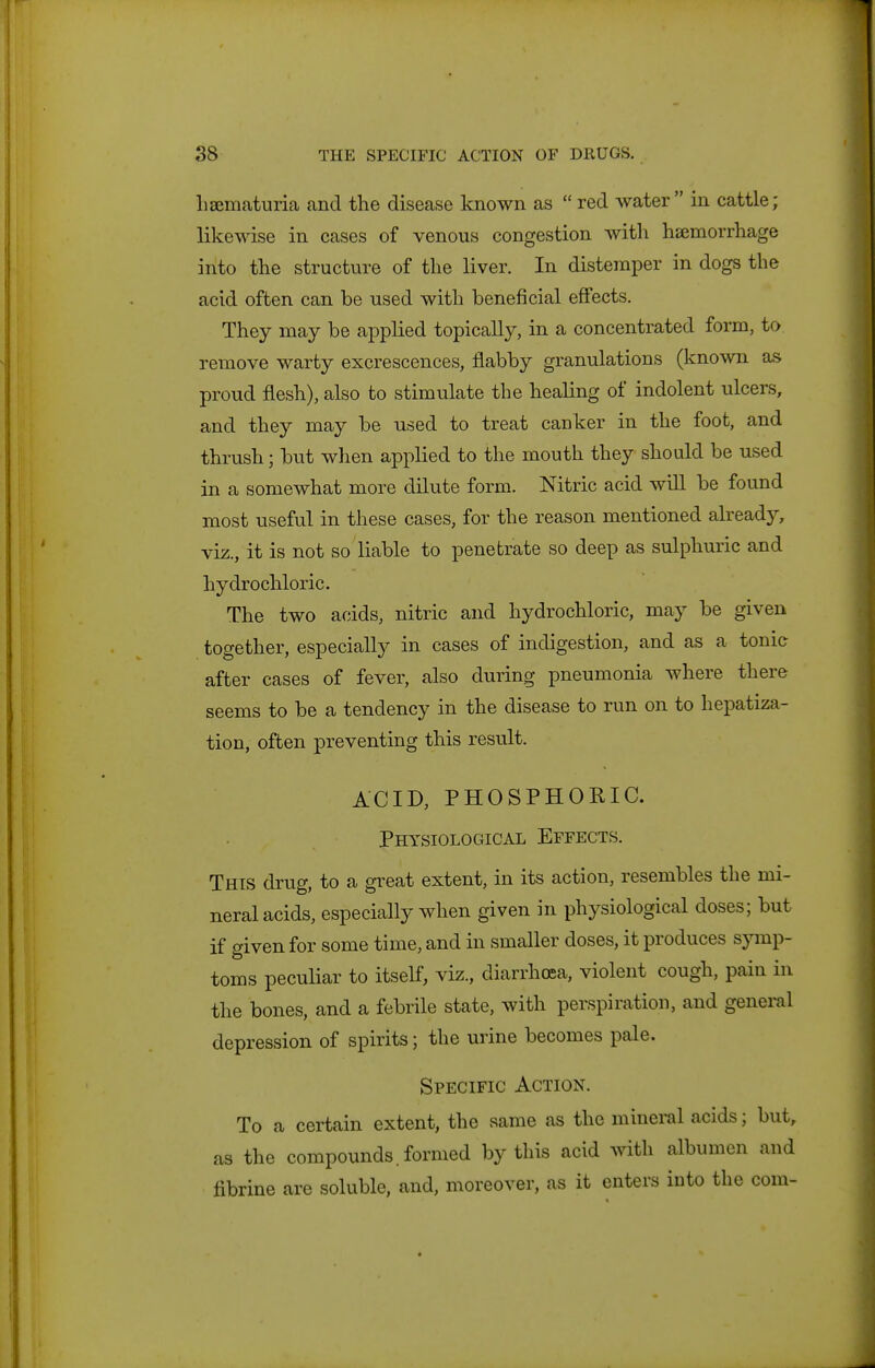 lisematuria and the disease known as  red water in cattle; likewise in cases of venous congestion with haemorrhage into the structure of the liver. In distemper in dogs the acid often can be used with beneficial effects. They may be applied topically, in a concentrated form, to remove warty excrescences, flabby granulations (known as proud flesh), also to stimulate the healing of indolent ulcers, and they may be used to treat canker in the foot, and thrush; but when applied to the mouth they should be used in a somewhat more dilute form. Nitric acid will be found most useful in these cases, for the reason mentioned already, viz., it is not so liable to penetrate so deep as sulphuric and hydrochloric. The two acids, nitric and hydrochloric, may be given together, especially in cases of indigestion, and as a tonic after cases of fever, also during pneumonia where there seems to be a tendency in the disease to run on to hepatiza- tion, often preventing this result. ACID, PHOSPHORIC. Physiological Effects. This drug, to a great extent, in its action, resembles the mi- neral acids, especially when given in physiological doses; but if given for some time, and in smaller doses, it produces symp- toms peculiar to itself, viz., diarrhoea, violent cough, pain in the bones, and a febrile state, with perspiration, and general depression of spirits; the urine becomes pale. Specific Action. To a certain extent, the same as the mineral acids; but, as the compounds, formed by this acid with albumen and fibrine are soluble, and, moreover, as it enters into the com-
