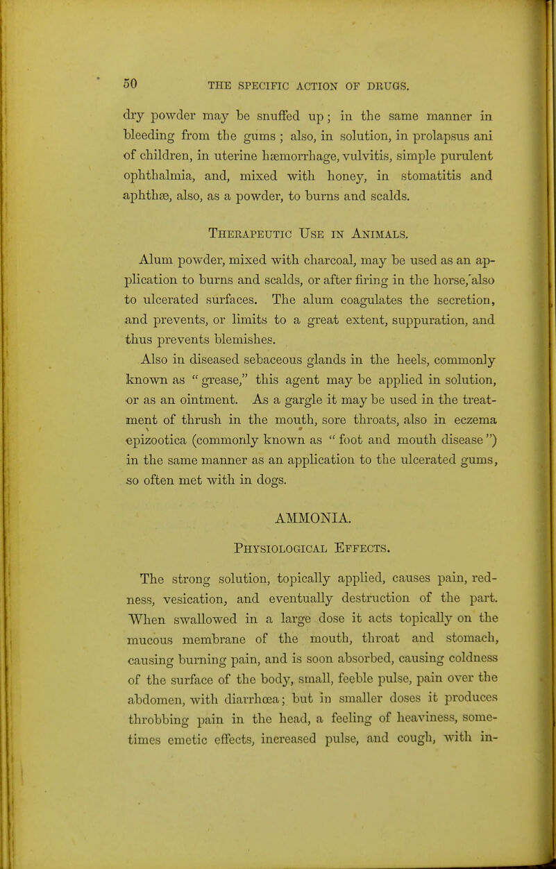 dry powder may be snuffed up; in the same manner in bleeding from the gums ; also, in solution, in prolapsus ani of children, in uterine haemorrhage, vulvitis, simple purulent ophthalmia, and, mixed with honey, in stomatitis and aphthae, also, as a powder, to burns and scalds. Therapeutic Use in Animals. Alum powder, mixed with charcoal, may be used as an ap- plication to burns and scalds, or after firing in the horse,'also to ulcerated surfaces. The alum coagulates the secretion, and prevents, or limits to a great extent, suppuration, and thus prevents blemishes. Also in diseased sebaceous glands in the heels, commonly known as  gxease, this agent may be applied in solution, or as an ointment. As a gargle it may be used in the treat- ment of thrush in the mouth, sore throats, also in eczema epizootica (commonly known as  foot and mouth disease ) in the same manner as an application to the ulcerated gums, so often met with in dogs. AMMONIA. Physiological Effects. The strong solution, topically applied, causes pain, red- ness, vesication, and eventually destruction of the part. When swallowed in a large dose it acts topically on the mucous membrane of the mouth, throat and stomach, causing burning pain, and is soon absorbed, causing coldness of the surface of the body, small, feeble pulse, pain over the abdomen, with diarrhoea; but in smaller doses it produces throbbing pain in the head, a feeling of heaviness, some- times emetic effects, increased pulse, and cough, with in-