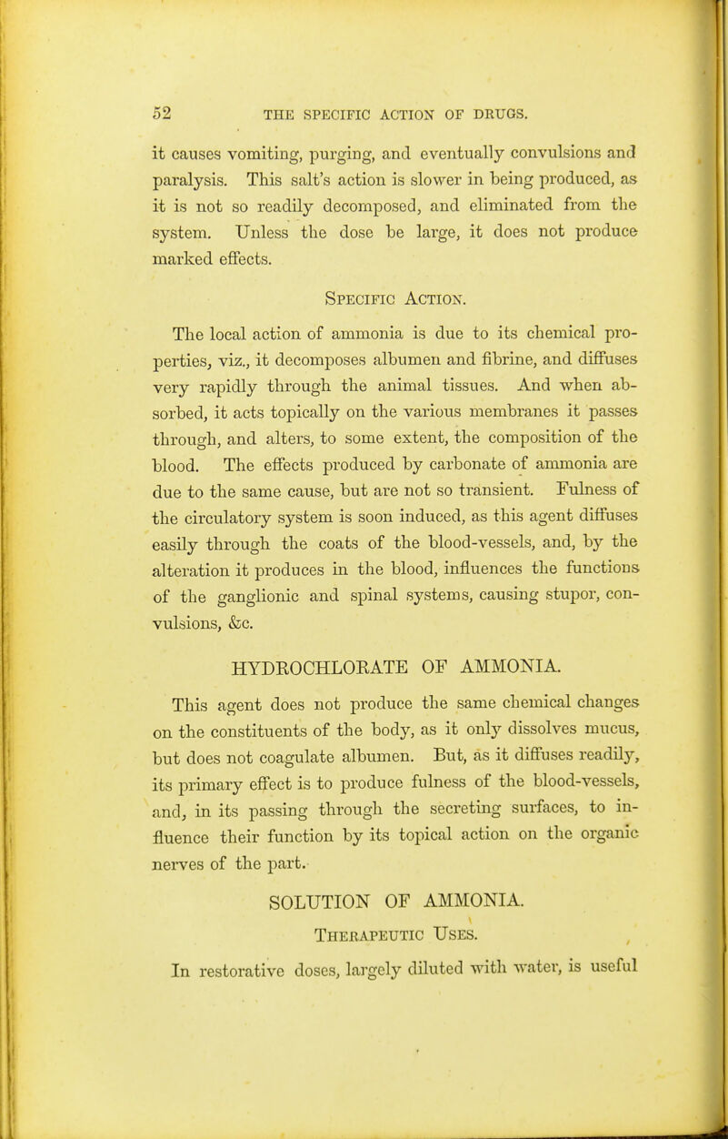 it causes vomiting, purging, and eventually convulsions and paralysis. This salt's action is slower in being produced, as it is not so readily decomposed, and eliminated from the system. Unless the dose be large, it does not produce marked effects. Specific Action. The local action of ammonia is due to its chemical pro- perties, viz., it decomposes albumen and fibrine, and diffuses very rapidly through the animal tissues. And when ab- sorbed, it acts topically on the various membranes it passes through, and alters, to some extent, the composition of the blood. The effects produced by carbonate of ammonia are due to the same cause, but are not so transient. Fulness of the circulatory system is soon induced, as this agent diffuses easily through the coats of the blood-vessels, and, by the alteration it produces in the blood, influences the functions of the ganglionic and spinal sj^stems, causing stupor, con- vulsions, &c. HYDKOCHLOEATE OF AMMONIA. This agent does not produce the same chemical changes on the constituents of the body, as it only dissolves mucus, but does not coagulate albumen. But, as it diflfuses readilj^ its primary effect is to produce fulness of the blood-vessels, and, in its passing through the secreting surfaces, to in- fluence their function by its topical action on the organic nerves of the part. SOLUTION OF AMMONIA. Thebapeutic Uses. In restorative doses, largely diluted with water, is useful