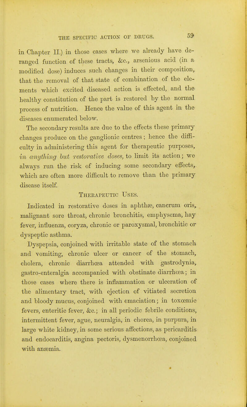 in Chapter II.) in those cases where we already have de- ranged function of these tracts, &c., arsenious acid (in a modified dose) induces such changes in their composition, that the removal of that state of combination of the ele- ments which excited diseased action is effected, and the healthy constitution of the part is restored by the normal process of nutrition. Hence the value of this agent in the diseases enumerated below. The secondary results are due to the effects these primary changes produce on the ganglionic centres ; hence the diffi- culty in administering this agent for therapeutic purposes, in anything hut restorative doses, to limit its action; we always run the risk of inducing some secondary efiects, which are often more difficult to remove than the primary disease itself. Theeapeutic Uses. Indicated in restorative doses in aphthfe, cancrum oris, malignant sore throat, chronic bronchitis, emphysema, hay fever, influenza, coryza, chronic or paroxysmal, bronchitic or dyspeptic asthma. Dyspepsia, conjoined with irritable state of the stomach and vomiting, chronic ulcer or cancer of the stomach, cholera, chronic diarrhoea attended with gastrodynia, gastro-enteralgia accompanied with obstinate diarrhoea; in those cases where there is inflammation or ulceration of the alimentary tract, with ejection of vitiated secretion and bloody mucus, conjoined with emaciation; in toxoemic fevers, enteritic fever, &c.; in all periodic febrile conditions, intermittent fever, ague, neuralgia, in chorea, in purpura, in large white kidney, in some serious afiections, as pericarditis and endocarditis, angina pectoris, dysmenorrhoea, conjoined with anaemia.