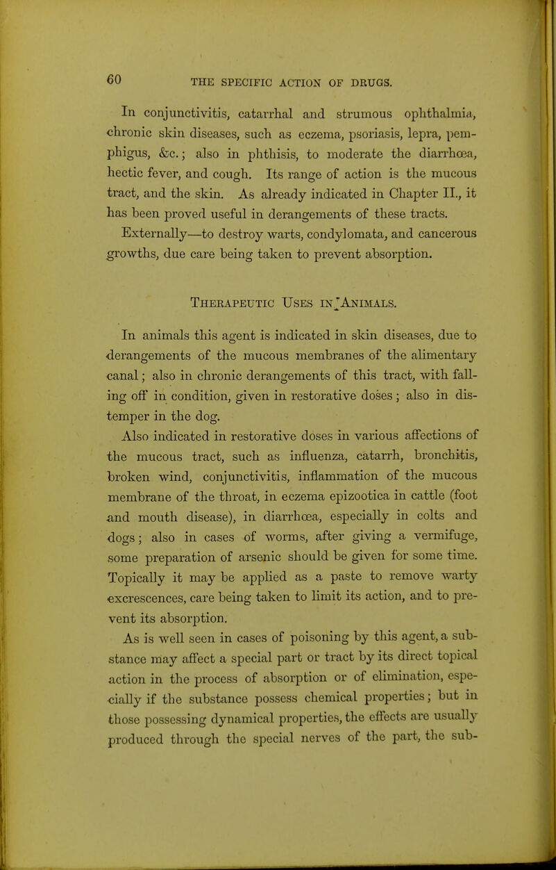 In conjunctivitis, catarrhal and strumous ophthalmia, chronic skin diseases, such as eczema, psoriasis, lepra, pem- phigus, &;c.; also in phthisis, to moderate the diaiThoea, hectic fever, and cough. Its range of action is the mucous tract, and the skin. As already indicated in Chapter II., it has been proved useful in derangements of these tracts. Externally—to destroy warts, condylomata, and cancerous growths, due care being taken to prevent absorption. Therapeutic Uses in; Animals, In animals this agent is indicated in skin diseases, due to derangements of the mucous membranes of the alimentary canal; also in chronic derangements of this tract, with fall- ing off in condition, given in restorative doses ; also in dis- temper in the dog. Also indicated in restorative doses in various aflfections of the mucous tract, such as influenza, catarrh, bronchitis, broken wind, conjunctivitis, inflammation of the mucous membrane of the throat, in eczema epizootica in cattle (foot ^nd mouth disease), in diarrhoea, especially in colts and dogs; also in cases of worms, after giving a vermifuge, some preparation of arsenic should be given for some time. Topically it may be applied as a paste to remove warty excrescences, care being taken to limit its action, and to pre- vent its absorption. As is well seen in cases of poisoning by this agent, a sub- stance may aff*ect a special part or tract by its direct topical action in the process of absorption or of elimination, espe- cially if the substance possess chemical properties; but in those possessing dynamical properties, the effects are usually produced through the special nerves of the part, the sub-