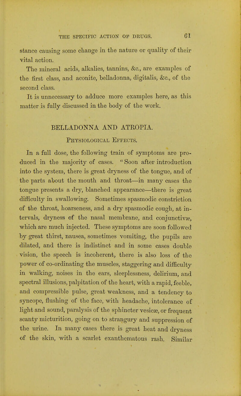 stance causing some change in the nature or quality of their vital action. The mineral acids, alkalies, tannins, &c., are examples of the first class, and aconite, belladonna, digitalis, &;c., of the second class. It is unnecessary to adduce more examples here, as this matter is fully discussed in the body of the work. BELLADONNA AND ATROPIA. Physiological Effects. In a full dose, the following train of symptoms are pro- duced in the majority of cases. Soon after introduction into the system, there is great dryness of the tongue, and of the parts about the mouth and throat—in many cases the tongue presents a dry, blanched appearance—there is great difficulty in swallowing. Sometimes spasmodic constriction of the throat, hoarseness, and a dry spasmodic cough, at in- tervals, dryness of the nasal membrane, and conjunctivae, which are much injected. These symptoms are soon followed by great thirst, nausea, sometimes vomiting, the pupils are dilated, and there is indistinct and in some cases double vision, the speech is incoherent, there is also loss of the power of co-ordinating the muscles, staggering and difficulty in walking, noises in the ears, sleeplessness, delirium, and spectral illusions, palpitation of the heart, with a rapid, feeble, and compressible pulse, great weakness, and a tendency to syncope, flushing of the face, with headache, intolerance of light and sound, paralysis of the sphincter vesicse, or frequent scanty micturition, going on to strangury and suppression of the urine. In many cases there is great heat and dryness of the skin, with a scarlet exanthematous rash. Similar