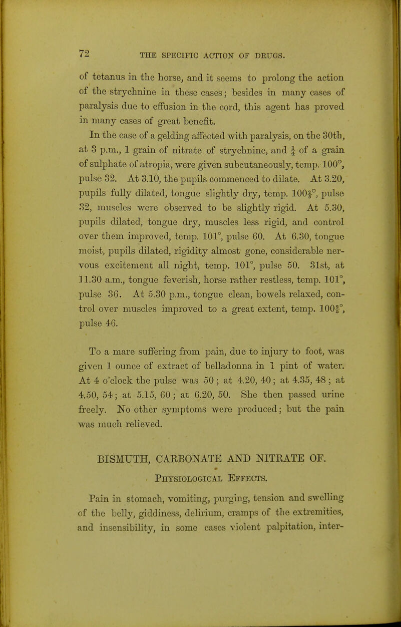 of tetanus in the horse, and it seems to prolong the action of the strychnine in these cases; besides in many cases of paralysis due to effusion in the cord, this agent has proved in many cases of great benefit. In the case of a gelding affected with paralysis, on the 30th, at 3 p.m., 1 grain of nitrate of strychnine, and I of a grain of sulphate of atropia, were given subcutaneously, temp. 100°, pulse 32. At 3.10, the pupils commenced to dilate. At 3.20, pupils fully dilated, tongue slightly dry, temp. 100|-°, pulse 32, muscles were observed to be slightly rigid. At 5.30, pupils dilated, tongue dry, muscles less rigid, and control over them improved, temp. 101°, pulse 60. At 6.30, tongue moist, pupils dilated, rigidity almost gone, considerable ner- vous excitement all night, temp. 101°, pulse 50. 31st, at ]1.30 a.m., tongue feverish, horse rather restless, temp. 101°, pulse 36. At 5.30 p.m., tongue clean, bowels relaxed, con- trol over muscles improved to a great extent, temp. 100f°, pulse 46. To a mare suffering from pain, due to injury to foot, was given 1 ounce of extract of belladonna in 1 pint of water. At 4 o'clock the pulse was 50 ; at 4.20, 40; at 4.35, 48 ; at 4.50, 54; at 5.15, 60; at 6.20, 50. She then passed urine freely. No other symptoms were produced; but the pain was much relieved. BISMUTH, CAKBONATE AND NITRATE OF. Physiological Effects. Pain in stomach, vomiting, purging, tension and swelling of the belly, giddiness, delirium, cramps of the extremities, and insensibility, in some cases violent palpitation, inter-