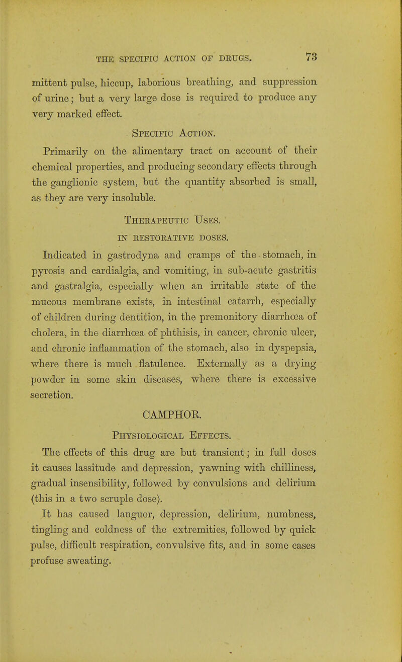 mittent pulse, hiccup, laborious breathing, and suppression, of urine; but a very large close is required to produce any- very marked effect. Specific Action. Primarily on the alimentary tract on account of their chemical properties, and producing secondary effects through the ganglionic system, but the quantity absorbed is small, as they are very insoluble. Therapeutic Uses, in restorative doses. Indicated in gastrodyna and cramps of the ■ stomach, in pyrosis and cardialgia, and vomiting, in sub-acute gastritis and gastralgia, especially when an irritable state of the mucous membrane exists, in intestinal catarrh, especially of children during dentition, in the premonitory diarrhoea of cholera, in the diarrhoea of phthisis, in cancer, chronic ulcer, and chronic inflammation of the stomach, also in dyspepsia, where there is much flatulence. Externally as a drying powder in some skin diseases, where there is excessive secretion. CAMPHOR Physiological Effects. The effects of this drug are but transient; in full doses it causes lassitude and depression, yawning with chilliness, gradual insensibility, followed by convulsions and delirium (this in a two scruple dose). It has caused languor, depression, delirium, numbness, tingling and coldness of the extremities, followed by quick pulse, difficult respiration, convulsive fits, and in some cases profuse sweating.