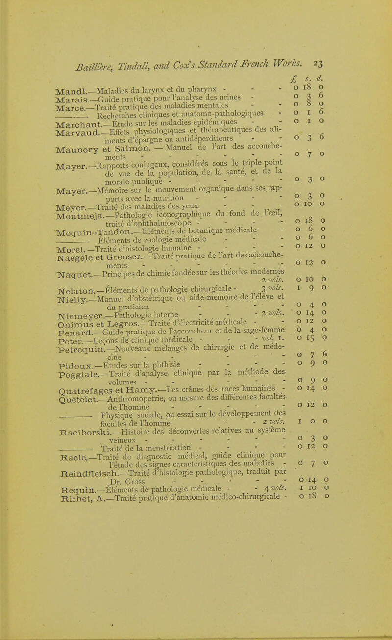 o r 6 o I o o 6 BailUh'c, Tindall, and Cox's Standard French Works. 23 I s. d. Mandl.—Maladies du larynx et du pharynx - - -0180 Marais.—Guide pratique pour I'analyse des urines - 030 Marce.—Traite pratique des maladies mentalcs Recherches cliniques et anatomo-pathologiques Marchant.—fetude sur les maladies epidemiques - - Marvaud.—EfTets physiologiques et therapeutiques des ali- ments d'epargne ou antideperditeurs Maunory et Salmon. — Manuel de I'art des accouche- ments - - - , - .  ° 7 o jVlaver.—Rapports conjugaux, consideres sous le triple point de vue de la population, de la sante, et de la morale publique - - -  -030 Mayer.—Memoire sur le mouvement organique dans ses rap- ports avec la nutrition - - - -030 Meyer.—Traite des maladies des yeux - . ■ , .' ° ^° Montmeja.—Pathologie iconographique du fond de 1 ceil, traite d'ophthalmoscope - - - - o ib o Moquin-Tandon.—Elements de botanique medicale -060 Elements de zoologie medicale - - - o 5 o Morel.—Traite d'histologie humaine - - - , ' ° Naegele et Grenser.-Traite pratique de 1 art des accouche ments - - - '/ . ' i Naauet —Principesde chimie fondee sur les theories modenies ^ 2 vols. Nelaton.—Elements de pathologie chimrgicale - ^ 3 ''<^ols. I 9 Nielly.—Manuel d'obstetrique ou aide-memoire de 1 eleye et du praticien - - - --04 Niemeyer.—Pathologie interne - - - 2 vols. o 14 o Onimus et Legros.—Traite d'electricite medicale - - o 12 o Penard.—Guide pratique de I'accoucheur et de la sage-femme 040 Peter.—Lecons de clinique medicale - - ° ^5 o 076 090 o 10 o o o o o O 12 O 2 vols. O 10 O O 4 o Traite de la menstruation - - _ _ - - o 12 Petrequin.—Nouveaux melanges de chirurgie et de mede- cine - - . - - Pidoux.—Etudes sur la phthisic - - , , , , ' Poffffiale.—Traite d'analyse clinique par la methode des volumes - - -  -090 Quatrefages et Hamy.—Les cra,nes des races humames - o 14 o Quetelet.—Anthromopetrie, ou mesure des differentes facultes- del'homme - - ; - - o 12 o Physique sociale, ou essai sur le developpement des facultes de I'homme • - 2 vols. I o o Raciborski.—Histoire des decouvertes relatives au systeme vemeux - - - -  »-'o>-' o Racle.—Traite de diagnostic medical, guide clinique _ pour I'etude des signes caracteristiques des maladies - 070 Reindfleisch.—Traite d'histologie pathologique, traduit par Dr. Gross o 14 o Requin.—itlements de pathologie medicale - - 4 vols. ^ 1° o R.ichet, A.—Traite pratique d'anatomie medico-chirurgicale - 0180