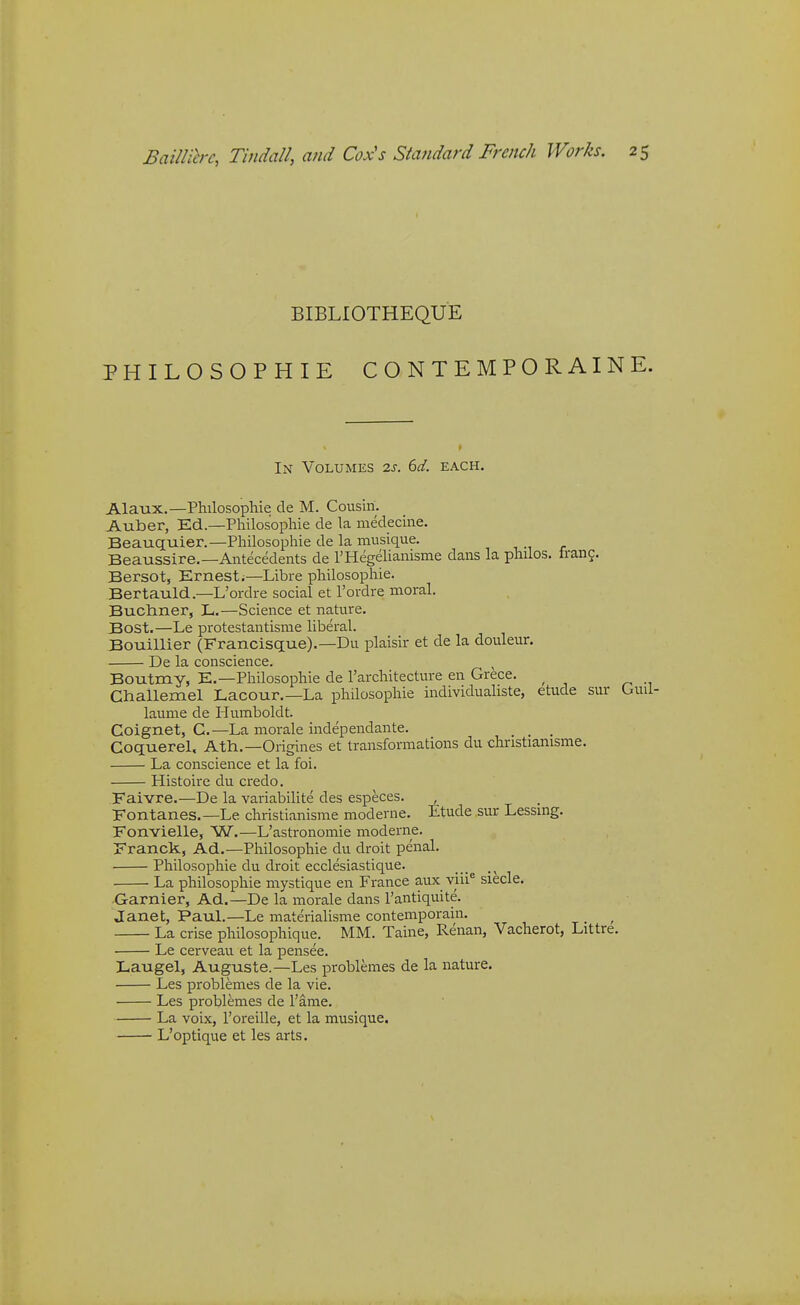 BIBLIOTHEQUE PHILOSOPHIE CONTEMPORAINE. In Volumes 2s. 6d. each. Alaux.—Philosophic cle M. Cousin. Auber, Ed.—Philosopliie de la medecine. Beauquier.—Philosophic de la musique. Beaussire.—Antecedents de rHegelianisme dans la philos. frang. Bersot, Ernest;—Libre philosophic. Bertauld..—L'ordre social et rordre moral. Bucliner, L.—Science et nature. Bost.—Le protestantisme liberal. Bouillier (Francisque).—Du plaisir et de la douleur. De la conscience. Boutmy, E.—Philosophic de I'architecture en Grece. Challemel Lacour.—La philosophie individualiste, etude sur laume de Humboldt. Coignet, G.—La morale independante. _ _ , Goquerel, Ath.—Origines et transformations du christiamsme. La conscience et la foi. Histoire du credo. Faivre.—De la variabilite des especes. , Fontanes.—Le christianisme moderne. Etude sur Lessmg. Fonvielle, W,—L'astronomic moderne. Franck, Ad.—Philosophie du droit penal. Philosophie du droit ecclesiastique. , La philosophie mystique en France aux viii° siecle. -Gamier, Ad.—De la morale dans I'antiquite. Janet, Paul.—Le materialisme contemporain. La crise philosophique. MM. Taine, Renan, Vacherot, Littre. Le cerveau et la pensee. Laugel, Auguste.—Les problemes de la nature. Les problemes de la vie. Les problemes de I'ame. La voix, Toreille, et la musique. L'optique et les arts.