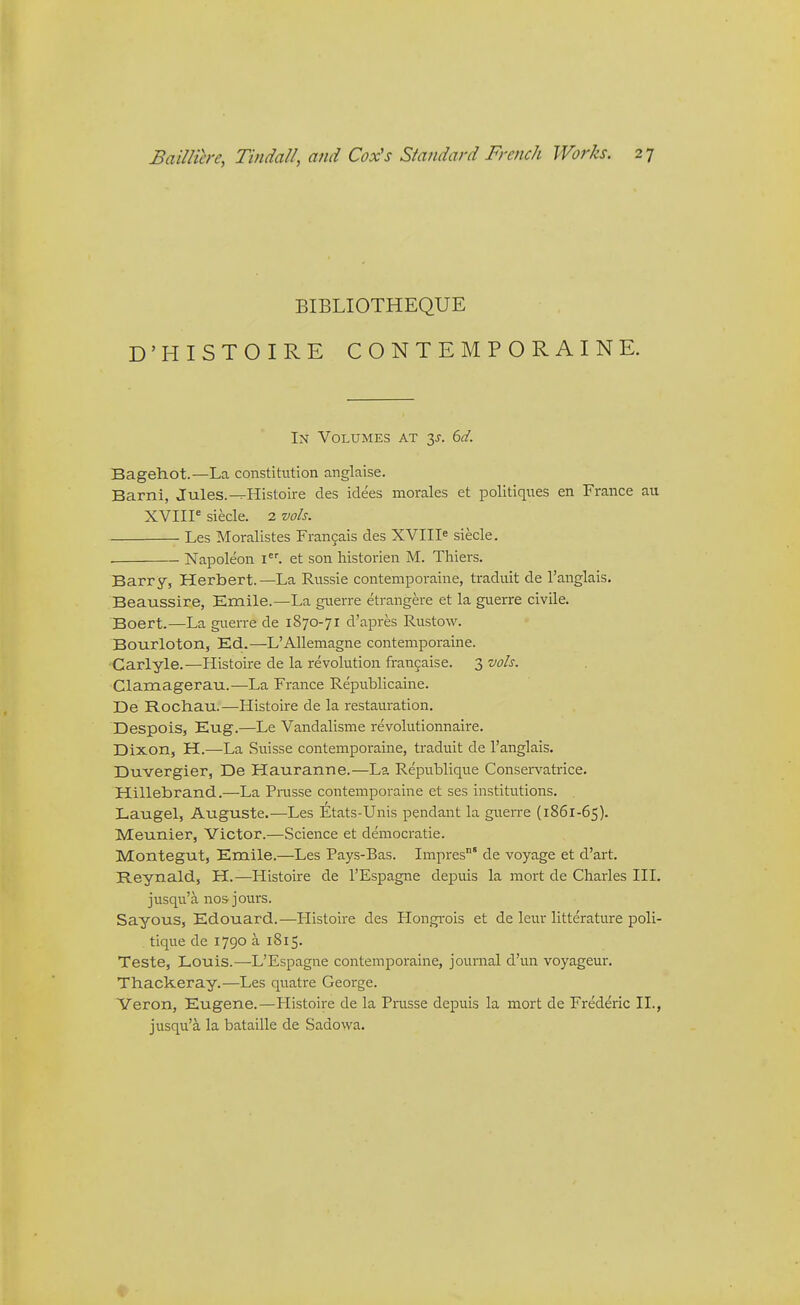 BIBLIOTHEQUE D'HISTOIRE CONTEMPORAINE. In Volumes at y. 6d. Bagehot.—La constitution anglaise. Barni, Jules.^Histoire des idees morales et politiques en France au XVIII^ siecle. 2 vols. • Les Moralistes Frangais des XVIII^ siecle. • Napoleon i. et son historien M. Thiers. Barry, Herbert.—La Russie contemporaine, traduit de 1'anglais. Beaussire, Emile.—La guerre etrangere et la guerre civile. Boert.—La guerre de 1870-71 d'apres Rustow. Bourloton, Ed.—L'AUemagne contemporaine. Carlyle.—Histoire de la revolution frangaise. 3 w/j. Clamagerau.—La France Republicaine. De Rochau.—Histoire de la restauration. Despois, Eug.—Le Vandalisme revolutionnaire. Dixon, H.—La Suisse contemporaine, traduit de I'anglais. Duvergier, De Hauranne.—La Republique Conservatrice. Hillebrand.—La Pntsse contemporaine et ses institutions. Laugel, Auguste.—Les Etats-Unis pendant la guerre (1861-65). Meunier, Victor.—Science et democratic. Montegut, Emile.—Les Pays-Bas. Impres' de voyage et d'art. Reynald, H.—Histoire de I'Espagne depuis la mort de Charles III. jusqu'a nos jours. Sayous, Edouard.—Histoire des Hongrois et de leur litterature poli- tique de 1790 a 1815. Teste, Louis.—L'Espagne contemporaine, journal d'un voyageur. Thackeray.—Les quatre George. Yeron, Eugene.—Histoire de la Prusse depuis la mort de Frederic II., jusqu'a la bataille de Sadovva.