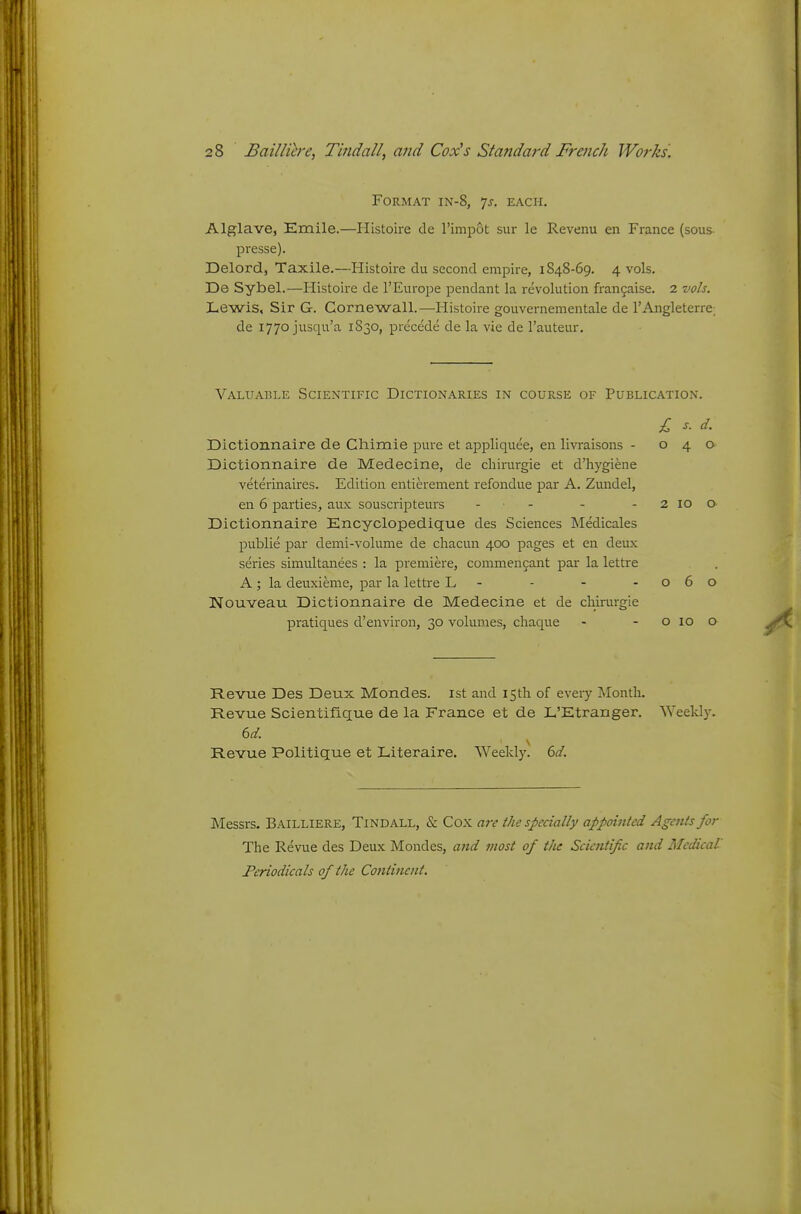 Format in-8, 'js. each. Alglave, Emile.—Histoire de I'impot sur le Revenu en France (sous- presse). Delord, Taxile.—Histoire du second empire, 1848-69. 4 vols. De Sybel.—Histoire de I'EuroiJe pendant la revolution franjaise. 2 vols. Lewis, Sir G. Gornewall.—Histoire gouvernementale de I'Angleterre; de 1770 jusqu'a 1S30, precede de la vie de I'auteur. Valuable Scientific Dictionaries in course of Publication. £ s. d. Dictionnaire de Chimie pure et appliquee, en livraisons - 040 Dictionnaire de Medecine, de chirurgie et d'hygiene veterinaires. Edition entierement refondue par A. Zundel, en 6 parties, aux souscripteurs - - - - 2 10 o Dictionnaire Encyclopedique des Sciences Medicales publie par demi-volume de cliacun 400 pages et en deux series simultanees : la premiere, commen^ant par la lettre A ; la deuxieme, par la lettre L - - - -060 Nouveau Dictionnaire de Medecine et de chirurgie pratiques d'environ, 30 volumes, cliaque - - o 10 o Revue Des Deux Mondes. ist and 15th of eveiy Month. Revue Scientifique de la France et de L'Etranger. Weekl}'. dd. s Revue Politique et Literaire. Weekly, dd. IMessrs. Bailliere, Tindall, & Cox arc the specially appointed Agents for The Revue des Deux Mondes, ayid most of tJie Scientific and Medical Periodicals of the Co7ttinent.