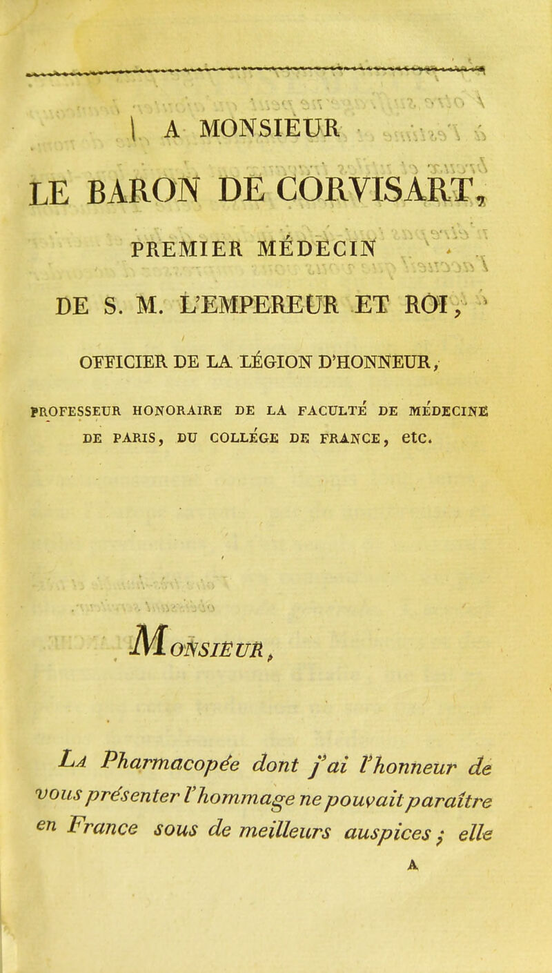 1 A MONSIEUR \ LE BARON DE CORVISART^ PREMIER MÉDÊCïN DE S. M. L'EMPEREUR ET ROl, OFFICIER DE LA LÉGION D^HONNEUR, PROFESSEUR HONORAIRE DE LA FACULTE DE MEDECINE DE PARIS, DU COLLEGE DE FRANCE, etC. 01SSIËUR, La Pharmacopée dont fai Vhonneur de vous présenter l'hommage ne poussait paraître en France sous de meilleurs auspices^ elle A