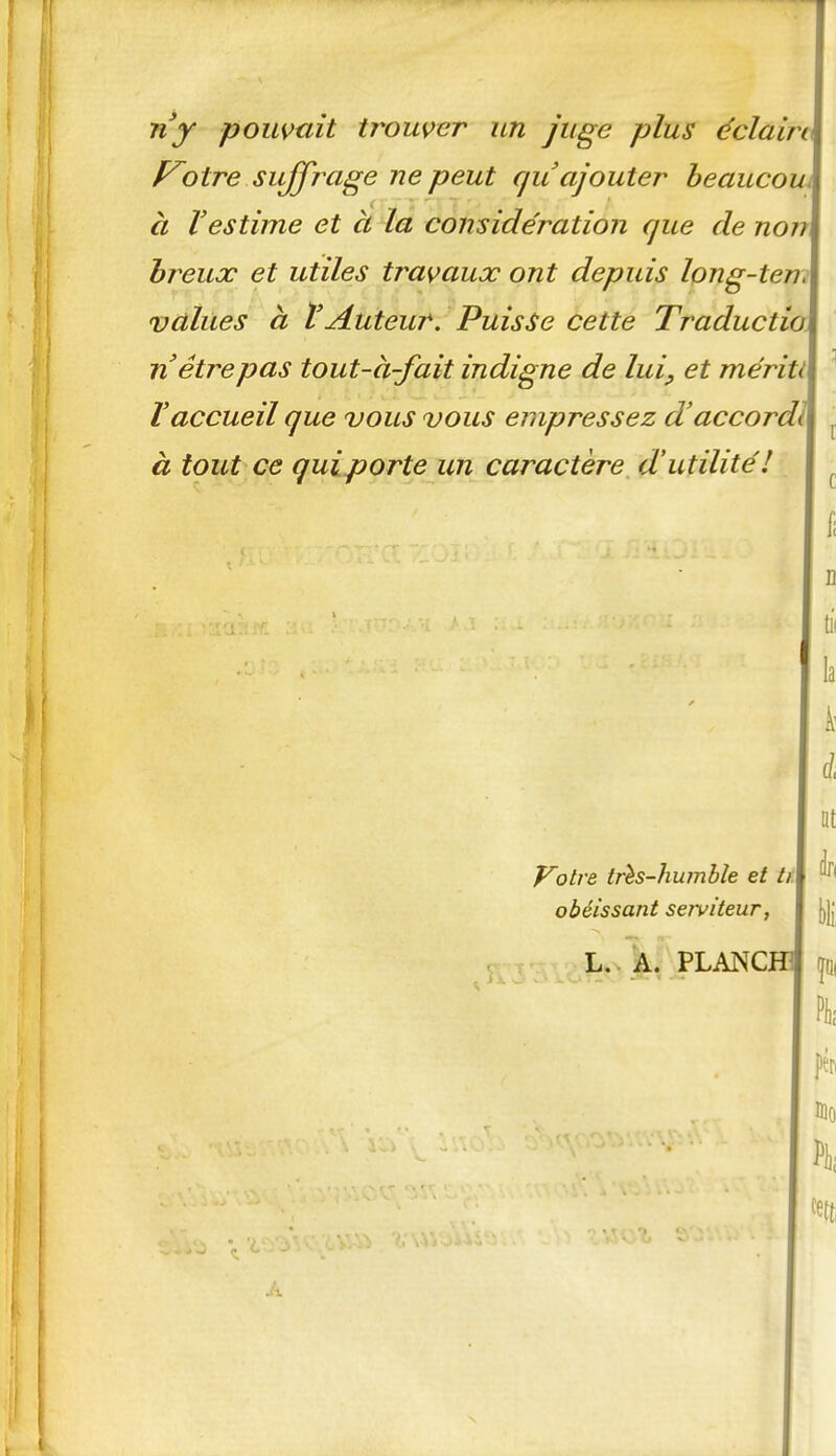 ny poumit trouver un juge plus éclairi\ otre sujfrage ne peut qu ajouter beaucoui à l'estime et à lâ considération que de nom hreux et utiles travaux ont depuis long-ten,\ vailles à l'Auteur. Puisse cette Traductioi n être pas tout-à-fait indigne de lui, et mérit\ ïaccueil que vous vous empressez d'accordl à tout ce qui porte un caractère d'utilité'! i c fi 0 la À' i lit Votre trh-hwnhle et ti\ ^'^^ obéissant serviteur, I jjjj L.. À. PLANChi \