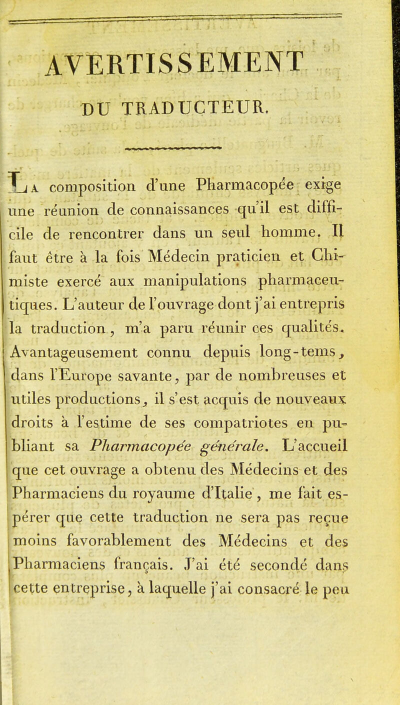 AVERTISSEMENT DU TRADUCTEUR. Xj a composition d'une Pharmacopée exige une réunion de connaissances qu'il est diffi- cile de rencontrer dans un seul homme. Il faut être à la fois Médecin praticien et Chi- miste exercé aux manipulations pharmaceu- tiques. L'auteur de l'ouvrage dont j'ai entrepris la traduction, m'a paru réunir ces qualités. Avantageusement connu depuis long-tems, dans l'Europe savante, par de nombreuses et utiles productions^ il s'est acquis de nouveaux droits à l'estime de ses compatriotes en pu- bliant sa Pharmacopée générale. L'accueil I que cet ouvrage a obtenu des Médecins et des Pharmaciens du royaume d'Italie , me fait es- pérer que cette traduction ne sera pas reçue moins favorablement des Médecins et des Pharmaciens français. J'ai été secondé dans cette entreprise, à laquelle j'ai consacré le peu