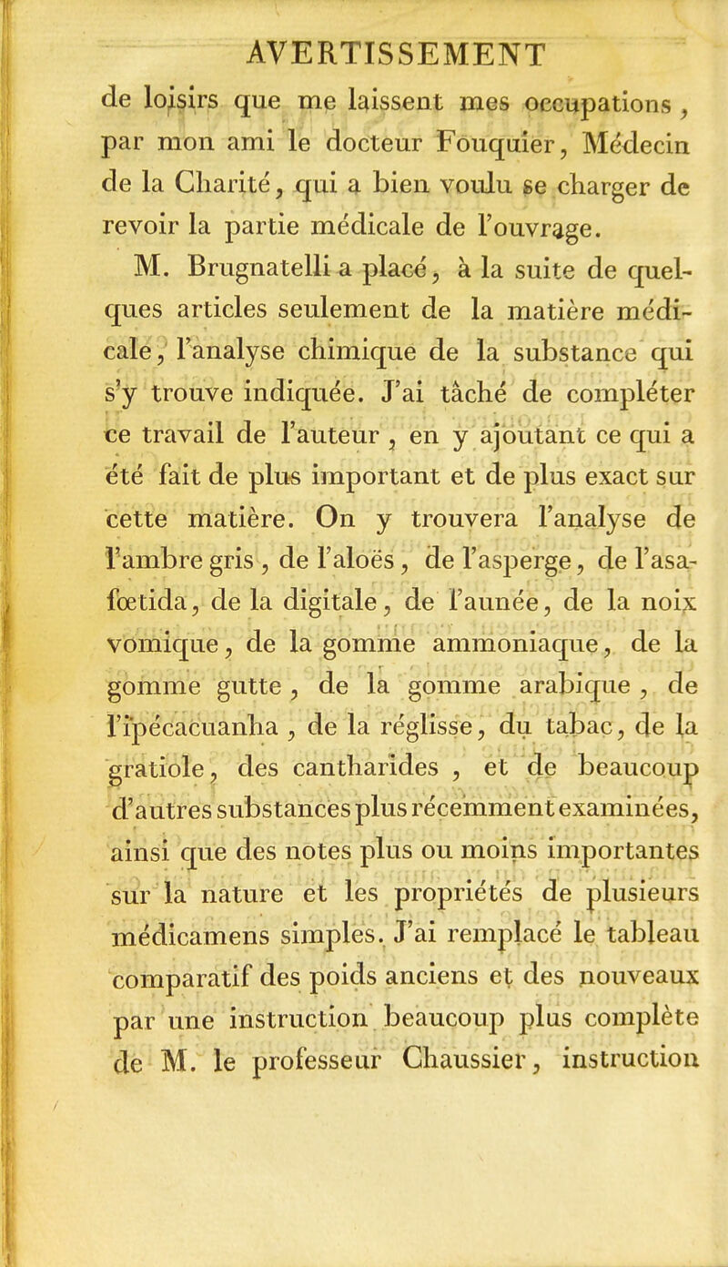 de loisirs que me laissent mes occupations , par mon ami le docteur Fouquier, Médecin de la Charité, qui a bien voulu ge charger de revoir la partie médicale de l'ouvrage. M. Brugnatelli a placé, à la suite de quel- ques articles seulement de la matière médi- calé ,' l'analyse chimique de la substance qui s'y trouve indiquée. J'ai tâché de compléter ce travail de l'auteur , en y ajoutant ce qui a été fait de plus important et de plus exact sur cette matière. On y trouvera l'analyse de Tambre gris , de l'aloës, de l'asperge, de l'asa- foetida, de la digitale, de l'année, de la noi;s vbmique, de la gomme ammoniaque, de la gomme gutte , de la gomme arabique , de i'ipécacuanha , de la réglisse, du tabac, de la gratiole, des cantharides , et de beaucoup d'autres substancies plus récemment examinées, ainsi que des notes plus ou moins importantes sur la nature et les propriétés de plusieurs médicamens simples. J'ai remplacé le tableau comparatif des poids anciens et des nouveaux par une instruction beaucoup plus complète de M. le professeur Ghaussier, instruction i