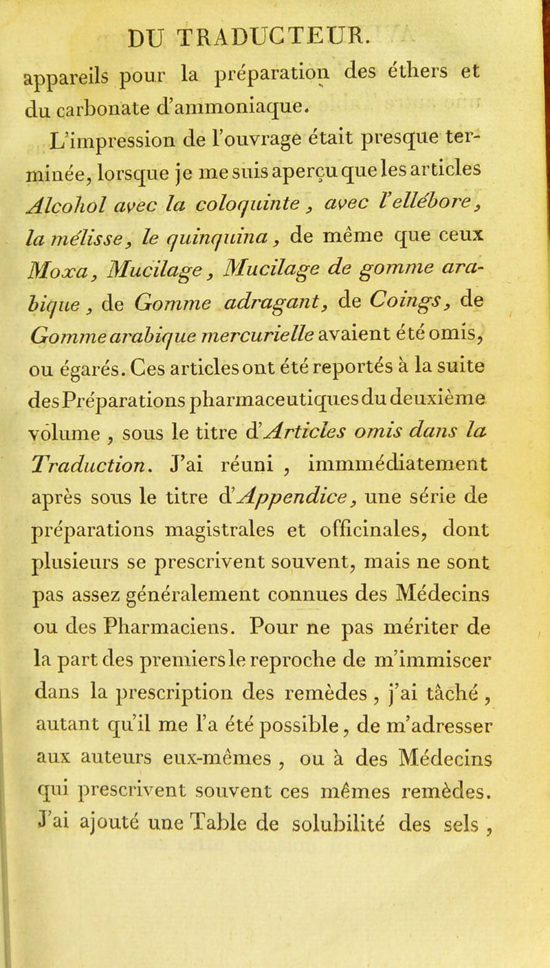 appareils pour la préparation des éthers et du carbonate d'ammoniaque. L'impression de l'ouvrage était presque ter- minée, lorsque je me suis aperçu que les articles Alcohol avec la coloquinte, avec l'ellébore^ la mélisse, le quinquina, de même que ceux Moxa, Mucilage y Mucilage de gomme ara- bique, de Gomme adragant, de Coings, de Gomme arabique mercurielle avaient été omis, ou égarés. Ces articles ont été reportés à la suite des Préparations pharmaceutiques du deuxième volume , sous le titre Articles omis dans la Traduction, J'ai réuni , immmédiatement après sous le titre Appendice, une série de préparations magistrales et officinales, dont plusieurs se prescrivent souvent, mais ne sont pas assez généralement connues des Médecins ou des Pharmaciens. Pour ne pas mériter de la part des premiers le reproche de m'immiscer dans la prescription des remèdes , j'ai tâché , autant qu'il me l'a été possible, de m'adresser aux auteurs eux-mêmes , ou à des Médecins qui prescrivent souvent ces mêmes remèdes. J'ai ajouté une Table de solubilité des sels ,