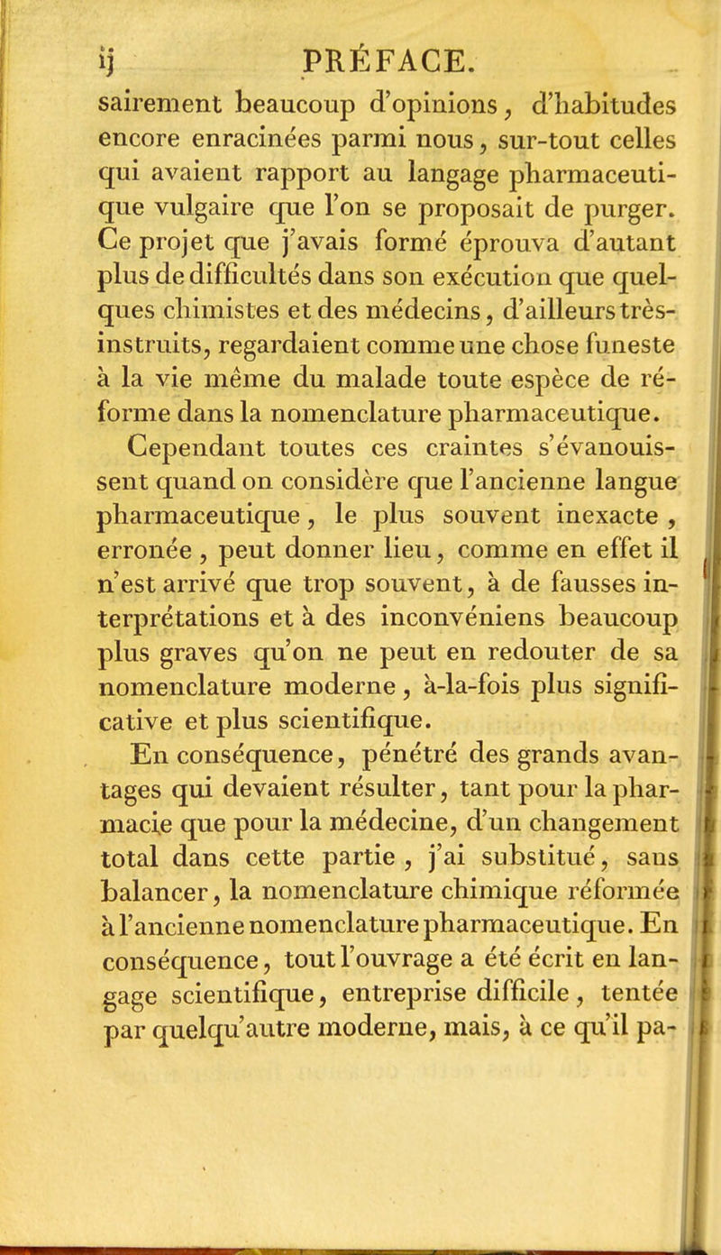 sairement beaucoup d'opinions, d'habitudes encore enracinées parmi nous, sur-tout celles qui avaient rapport au langage pharmaceuti- que vulgaire cpie Ton se proposait de purger. Ce projet que j'avais formé éprouva d'autant plus de difficultés dans son exécution que quel- ques chimistes et des médecins, d'ailleurs très- instruits, regardaient comme une chose funeste à la vie même du malade toute espèce de ré- forme dans la nomenclature pharmaceutique. Cependant toutes ces craintes s'évanouis- sent quand on considère que l'ancienne langue pharmaceutique, le plus souvent inexacte , erronée , peut donner lieu, comme en effet il n'est arrivé que trop souvent, à de fausses in- terprétations et à des inconvéniens beaucoup plus graves qu'on ne peut en redouter de sa nomenclature moderne, à-la-fois plus signifi- cative et plus scientifique. En conséquence, pénétré des grands avan- tages qui devaient résulter, tant pour la phar- macie que pour la médecine, d'un changement total dans cette partie , j'ai substitué, sans balancer, la nomenclature chimique réformée à l'ancienne nomenclature pharmaceutique. En conséquence, tout l'ouvrage a été écrit en lan- gage scientifique, entreprise difficile , tentée par quelqu'autre moderne, mais, à ce qu'il pa-