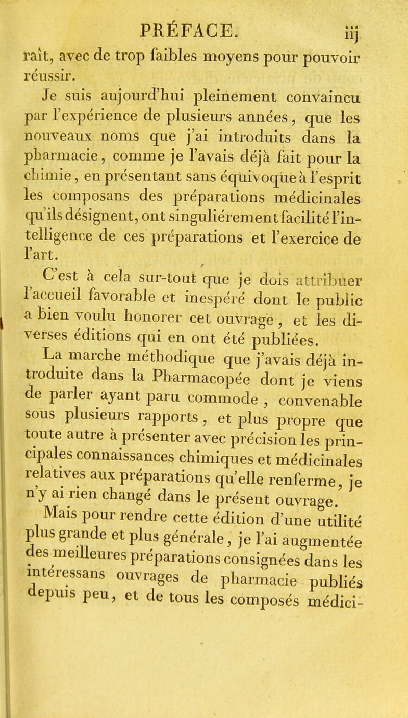 PRÉFACE. îij raît, avec de trop faibles moyens pour pouvoir reussn\ Je suis aujourd'hui pleinement convaincu par l'expérience de plusieurs années, que les nouveaux noms que j'ai introduits dans la pharmacie, comme je l'avais déjà fait pour la chimie, en présentant sans équivoque à l'esprit les composans des préparations médicinales qu'ils désignent, ont singulièrement facilité l'in- telligence de ces préparations et l'exercice de l'art. C'est à cela sur-tout que je dois attribuer l'accueil favorable et inespéré dont le pubiic a bien voulu honorer cet ouvrage , et les di- verses éditions qui en ont été publiées. La marche méthodique que j'avais déjà in- troduite dans la Pharmacopée dont je viens de parler ayant paru commode , convenable sous plusieurs rapports, et plus propre que toute autre à présenter avec précision les prin- cipales connaissances chimiques et médicinales relatives aux préparations qu'elle renferme, je n'y ai rien changé dans le présent ouvrage.' Mais pour rendre cette édition d'une utilité plus grande et plus générale, je l'ai augmentée des meilleures préparations consignées dans les mteressans ouvrages de pharmacie publiés depuis peu, et de tous les composés médici-