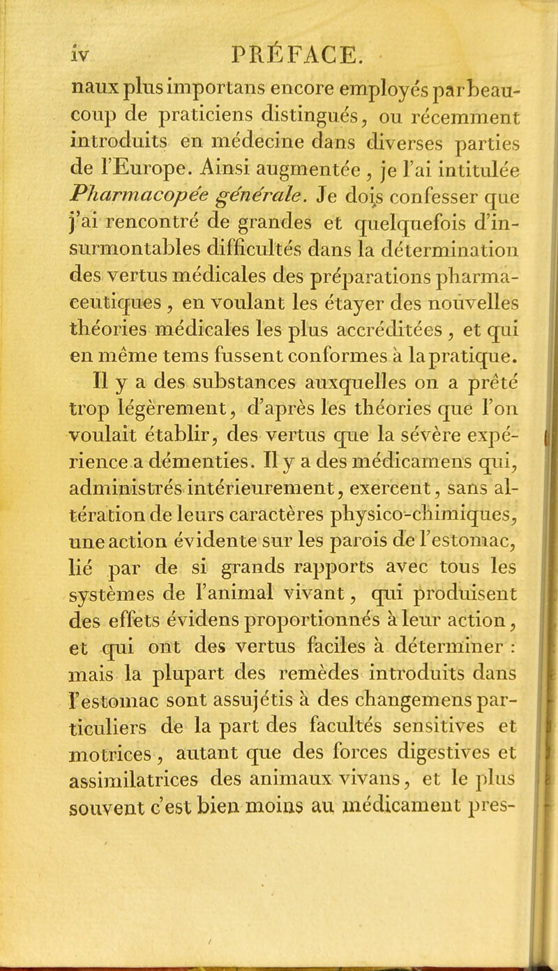 naux plus importans encore employés parbeau- coup de praticiens distingués, ou récemment introduits en médecine dans diverses parties de l'Europe. Ainsi augmentée , je l'ai intitulée Pharmacopée générale. Je dois confesser que j'ai rencontré de grandes et quelquefois d'in- surmontables difficultés dans la détermination des vertus médicales des préparations pharma- ceutiques 5 en voulant les étayer des nouvelles théories médicales les plus accréditées , et qui en même tems fussent conformes à la pratique. Il y a des substances auxquelles on a prêté trop légèrement, d'après les théories que l'on voulait établir, des vertus que la sévère expé- rience a démenties. Il y a des médicamens qui, administrés intérieurement, exercent, sans al- tération de leurs caractères physico-chimiques, une action évidente sur les parois de l'estomac, lié par de si grands rapports avec tous les systèmes de l'animal vivant, q[ui produisent des effets évidens proportionnés à leur action, et qui ont des vertus faciles à déterminer : mais la plupart des remèdes introduits dans Festomac sont assujétis à des changemens par- ticuliers de la part des facultés sensitives et motrices, autant que des forces digestives et assimilatrices des animaux vivans, et le plus souvent c'est bien moins au médicament près-