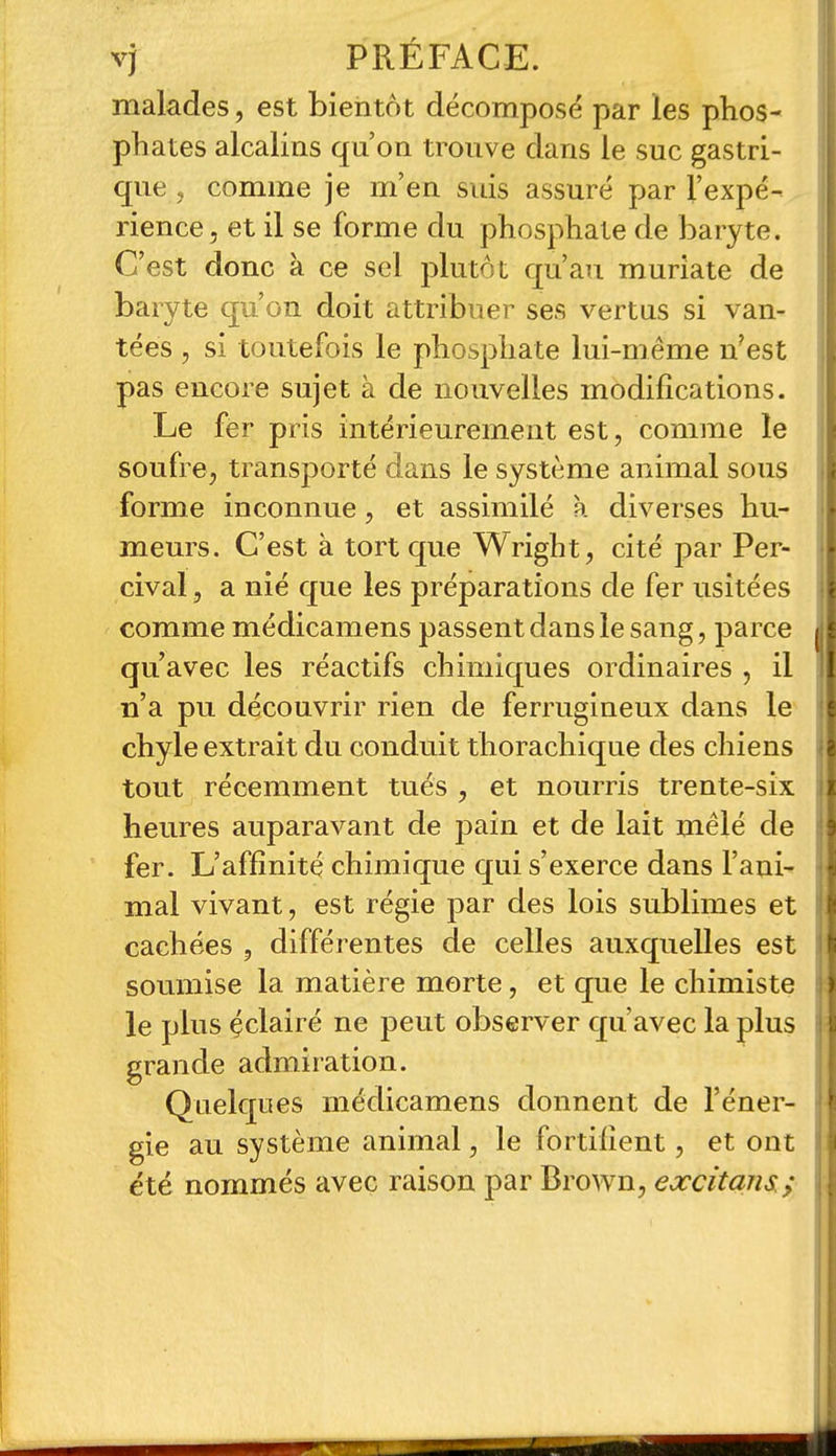 malades, est bientôt décomposé par les phos- phates alcalins qu'on trouve dans le suc gastri- que , comme je m'en suis assuré par l'expé- rience, et il se forme du phosphate de baryte. C'est donc à ce sel plutôt qu'au muriate de baryte qu'on doit attribuer ses vertus si van- tées , si toutefois le phosphate lui-même n'est pas encore sujet à de nouvelles modifications. Le fer pris intérieurement est, comme le soufre, transporté dans le système animal sous forme inconnue, et assimilé à diverses hu- meurs. C'est à tort que Wright, cité par Per- cival, a nié que les préparations de fer usitées comme médicamens passent dans le sang, parce qu'avec les réactifs chimiques ordinaires , il n'a pu découvrir rien de ferrugineux dans le chyle extrait du conduit thorachique des chiens tout récemment tués , et nourris trente-six heures auparavant de pain et de lait mêlé de fer. L'affinité chimique qui s'exerce dans l'ani- mal vivant, est régie par des lois sublimes et cachées , différentes de celles auxquelles est soumise la matière morte, et que le chimiste le plus çclairé ne peut observer qu'avec la plus grande admiration. Quelques médicamens donnent de l'éner- gie au système animal, le fortifient, et ont été nommés avec raison par Brown, excitans.;