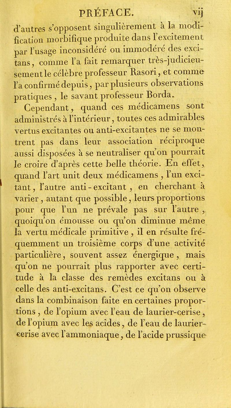 d'autres s'opposent singulièrement à la modi- fication morbifîque produite dans l'excitement par l'usage inconsidéré ou immodéré des exci- tans, comme l'a fait remarquer très-judicieu- sement le célèbre professeur Rasori, et comme l'a confirmé depuis 5 par plusieurs observations pratiques , le savant professeur Borda. Cependant j quand ces médicamens sont administrés à l'intérieur, toutes ces admirables vertus excitantes ou anti-excitantes ne se mon- trent pas dans leur association réciproque aussi disposées à se neutraliser qu on pourrait le croire d'après cette belle théorie. En effet, quand l'art unit deux médicamens , l'un exci- tant , Fautre anti - excitant , en cberchant à varier , autant que possible, leurs proportions pour que l'un ne prévale pas sur l'autre , quoiqu'on émousse ou cj:u on diminue même la vertu médicale primitive , il en résulte fré- quemment un troisième corps d'une activité particulière, souvent assez énergique , mais qu'on ne pourrait plus rapporter avec certi- tude à la classe des remèdes excitans ou à celle des anti-excitans. C^est ce qu^on observe dans la combinaison faite en certaines propor- tions 5 de l'opium avec l'eau de laurier-cerise, del' opium avec les acides, de l'eau de laurier- cerise avec l'ammoniaque, de l'acide prussique