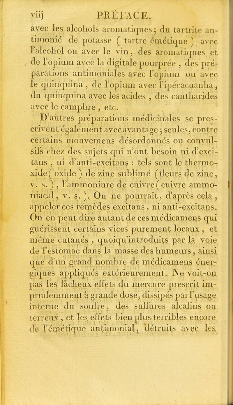 avec les alcohols aromatiques; du tartrite an- timonié de potasse ( tartre émétique ) avec l'alcohol ou avec le vin, des aromatiques et de l'opium avec la digitale pourprée , des pré- parations antimoniales avec l'opium ou avec le quinquina , de l'opium avec Fipécacuanlia, du quinquina avec les acides , des cantharides avec le camphre , etc. D'autres préparations médiciiiales se pres- crivent également avec avantage ; seules, contre certains mouvemens désordonnés ou convul- sifs chez des sujets qui n'ont besoin ni d'exci- tans , ni d'anti-excitans : tels sont le thermo- xide( oxide ) de zinc sublimé (fleurs de zinc, V. s. ) , l'ammoniure de cuivre(cuivre ammo- niacal, V. s. ).. On ne pourrait, d'après cela, appeler ces remèdes excitans, ni anti-excitans. On en peut dire autant de ces médicamens qui guérissent certains vices purement locaux, et même cutanés , quoiqu'introduits par la voie de l'estomac dans la masse des humeurs, ainsi que d'un grand nombre de médicamens éi^er- giques appliqués extérieurement. Ne voit-on pas les fâcheux effets du mercure prescrit im- prudemment à grande dose, dissipés par l'usage interne du soufre, des sulfures alcalins ou terreux, et les effets bien plus terribles encore de l'émétique antimonial, détruits avçc les