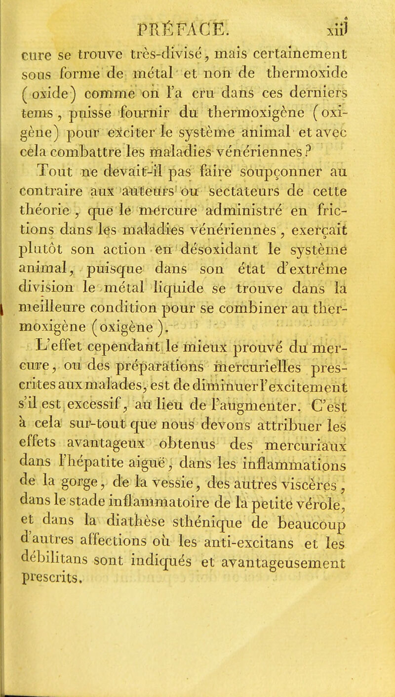 cure se trouve très-divisé, mais certainement sous forme de métal et non de thermoxide ( oxide ) comme on l'a cru dans ces derniers tems , puisse fournir du tliermoxigène ( oxi- gène) pour e^cciter le système animal et aveb cela combattre lés maladies vénériennes ? Tout ne devait-il pas faire soupçonner au contraire aux^a^teuirs'ou séctateurs de cette théorie y que lé mercure administré en fric- tions dans' les maladies vénériennes , exerçait plutôt son action én désoxidant le systèmé animal, puisque dans son état d'extrême division le métal liquide se trouve dans la meilleure condition pour se combiner au tlier- moxigène (oxigène ). L'effet cependant lé inieux prouvé du lii'er- eme, oii des préparafions mercuriellés pres- crites aux malades, est de diminùer l'excitement s'il est , excessif , aTï lieu de l'augmenter. C'est à cela sur-tout que nous devons attribuer les effets avantageux obtenus des mercuriaux dans riiépatite aiguë ^ dans les inflammations de la gorge, de la vessie, des autres viscères , dans le stade inflammatoire de la petite vérole, et dans la diatkèse sthéniqtie de beaucoup d'autres affections où les anti-excitans et les débihtans sont indiqués et avantageusement prescrits.