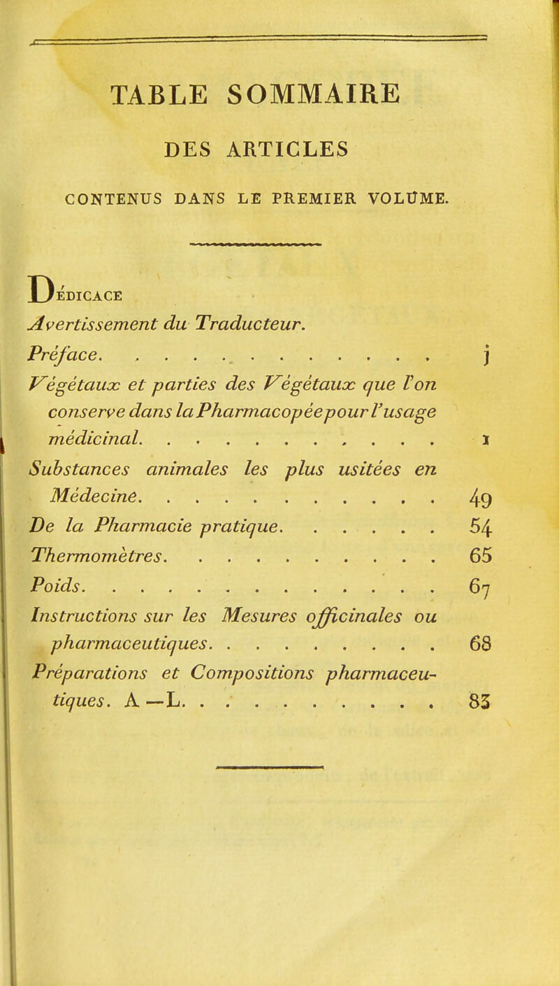 TABLE SOMMAIRE DES ARTICLES CONTENUS DANS LE PREMIER VOLUME. EDICACE Avertissement du Traducteur. Préface. j Végétaux et parties des Végétaux que Von cojisen^e dans la Pharmacopée pour l'usage médicinal ï Substances animales les plus usitées en Médecine 49 De la Pharmacie pratique. ..... 54 Thermomètres 65 Poids 67 Instructions sur les Mesures ojfficinales ou pharmaceutiques 68 Préparations et Compositions pharmaceu- tiques. A —L. . 83