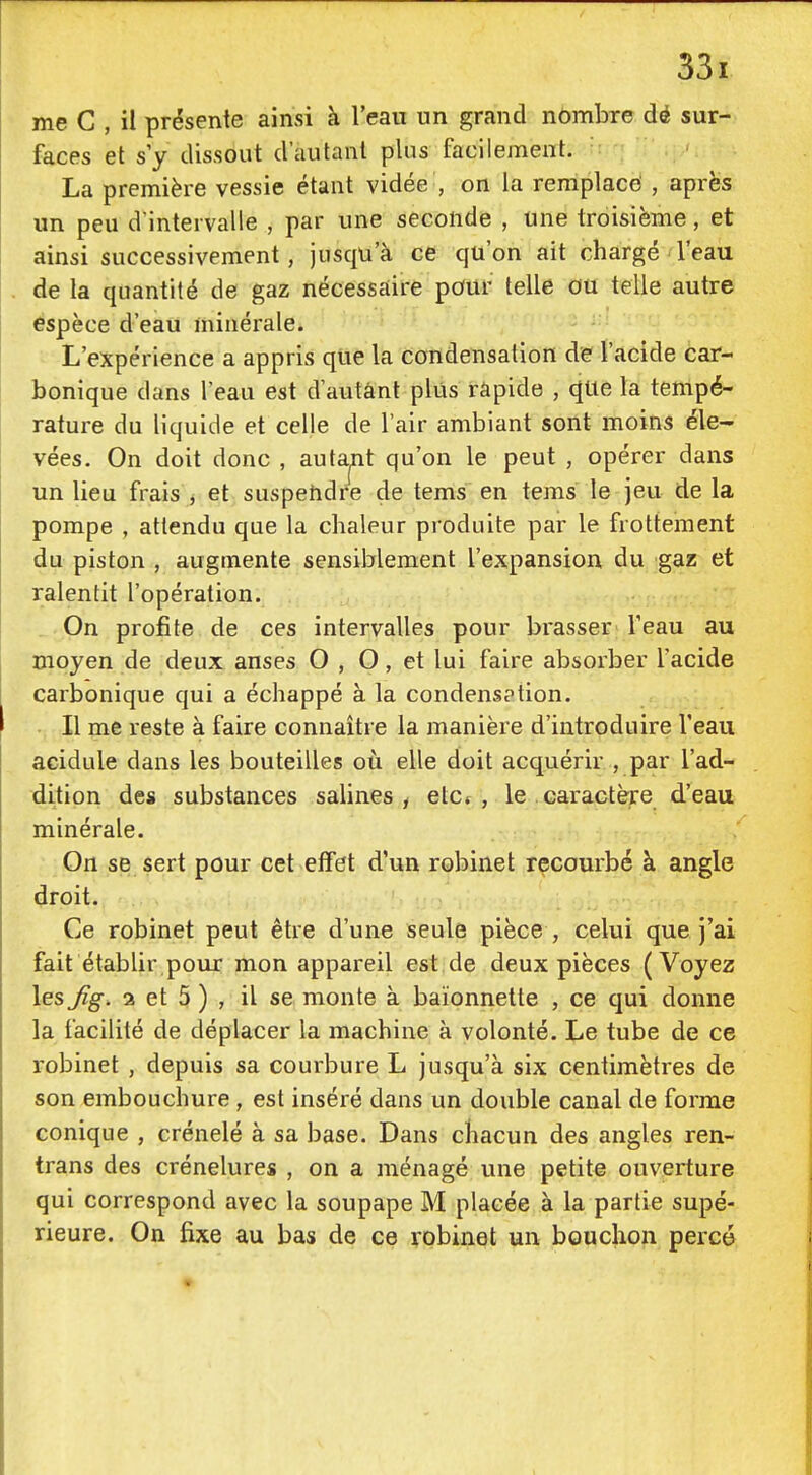 me C , il présente ainsi à l'eau un grand nômbre dé sur- faces et s'y dissout d'autant plus facilement. La première vessie étant vidée , on la remplace , après un peu d'intervalle , par une seconde , une troisième, et ainsi successivement, jusqu'à ce qu'on ait chargé l'eau de la quantité de gaz nécessaire pour telle ou telle autre espèce d'eau minérale. L'expérience a appris que la condensation de l'acide car- bonique dans l'eau est d'autant plus rapide , qUe la tempé- rature du liquide et celle de l'air ambiant sont moins éle- vées. On doit donc , autant qu'on le peut , opérer dans un lieu frais j et suspehdre de tems en tems le jeu de la pompe , attendu que la chaleur produite par le frottement du piston , augmente sensiblement l'expansion du gaz et ralentit l'opération. On profite de ces intervalles pour brasser l'eau au moyen de deux anses O , O, et lui faire absorber l'acide carbonique qui a échappé à la condensption. Il me reste à faire connaître la manière d'introduire l'eau acidulé dans les bouteilles où elle doit acquérir , par l'ad- dition des substances salines, etc* , le caractère d'eau minérale. On se sert pour cet effet d'un robinet recourbé à angle droit. Ce robinet peut être d'une seule pièce , celui que j'ai fait établir poux mon appareil est de deux pièces (Voyez les Jîg. 2 et 5 ) , il se monte à baïonnette , ce qui donne la facilité de déplacer la machine à volonté. Le tube de ce robinet , depuis sa courbure L jusqu'à six centimètres de son embouchure, est inséré dans un double canal de forme conique , crénelé à sa base. Dans chacun des angles ren- trans des crénelures , on a ménagé une petite ouverture qui correspond avec la soupape M placée à la partie supé- rieure. On fixe au bas de ce robinet un bouchon percé
