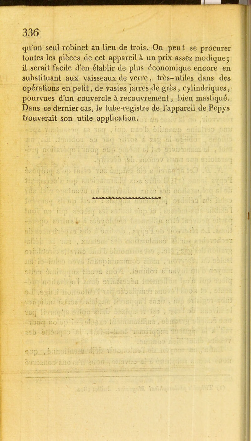 qu'un seul robinet au lieu de trois. On peut se procurer toutes les pièces de cet appareil à un prix assez modique; il serait facile d'en établir de plus économique encore en substituant aux vaisseaux de verre, très-utiles dans des opérations en petit, de vastes jarres de grès, cylindriques, pourvues d'un couvercle à recouvrement, bien mastiqué. Dans ce dernier cas, le tube-registre de l'appareil de Pepys trouverait son utile application.
