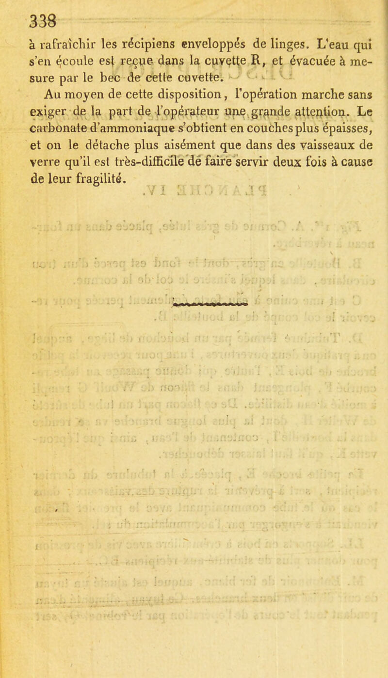 338 à rafraîchir les récipiens enveloppés de linges. L'eau qui s'en ^coule est re^ue- dans la cuvette R, et évacuée à me- sure par le bec de celle cuvette^ •». -». V.; Au moyen de cette disposition, l'opération marche sans exiger de la part de l'opérateur ujxe. grjande attention. Le carbonate d'ammoniaque s'obtient en couches plus épaisses, et on le détache plus aisément que dans des vaisseaux de verre qu'il est très-difficile dé faire servir deux fois à cause de leur fragilité.