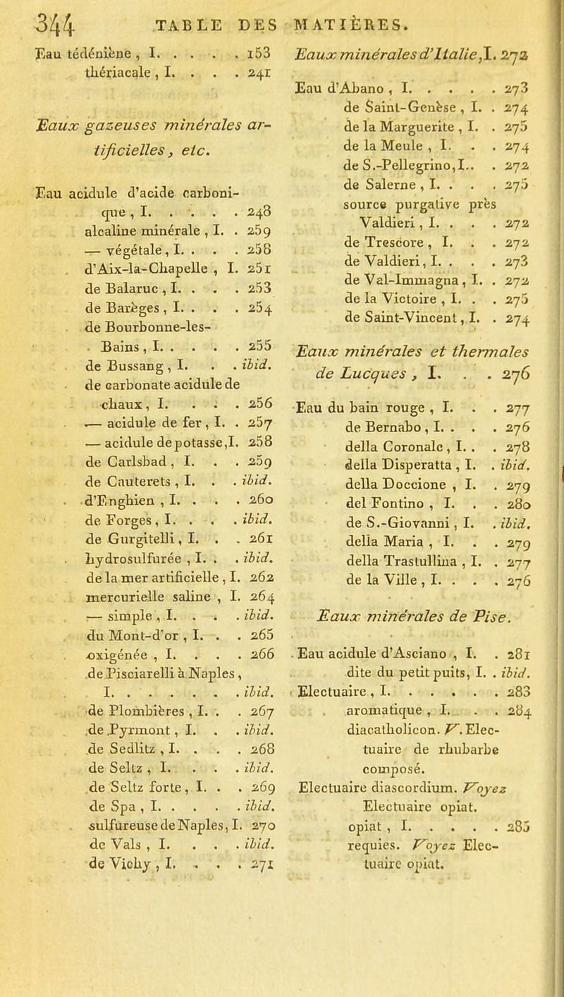 Eau técléniène, I. . . . . i53 tliériacale, I. . . • 241 Baux gazeuses minérales ar- tificielles, etc. Eau acidulé d'acide carboni- que ,1. . . 240 alcaline minérale , I. . 269 Vegclaic ^ X. . de Salaruc ^ !• • de Barèges , I. • 2j4 de Bourbonne-les- 2J0 ïbid. de carbonate acidulé de chaux, I. . . . 256 .— acidulé de fer , I. . 257 — acidulé dépotasse,!. 258 de Carlsbad, I. . . 259 de Cauterets , I. . ibid. d'Enghien , I. . 260 de Forges , I. . . ibid. de Gurgitelli , I. . 261 Lydrosulfurée , I. . ibid. de la mer artificielle , I. 262 mercurielle saline , I. 264 — simple , I. . ibid. du Mont-d'or , I. . . 265 •oxigénée , I. . . . 266 •de Pisciarelli à Naples, I ibid. ■de Plombières , I. . 267 .de .Pyrmont, I. . ibid. de Sedlitz , I. . 268 de Seltz ,1. . . . ibid. .de Seltz forte, I. • 269 de Spa , I ibid. sulfureuse de Naples, I 270 de Vais ,1. . . . ibid. de Vichy ,1. . . . 271 Eaux minérales d'Italie,\. Z'jz 273 de Sainl-Genëse , I. . 274 de la Marguerite , I. . 27J de la Meule ,1. . . 274 de S.-Pellegrino, I.. 272 de Salerne , I. . 275 source purgative près Valdieri, I. . 272 de Trescore, I. . . 27a de Valdieri, I. . 273 de Val-Immagna, I. . 272 de la Victoire , I. . 275 de Saint-Vincent, I. . 274 Eaux minérales et thermales de Lucques ,1. 276 Eau du bain rouge , I. . . 277 de Bernabo , I. . 276 délia Coronalc , I. . 278 dalla Disperatta , I. . ibid. délia Doccione , I. 279 del Fontino , I. . . 280 de S.-Giovanni, I. ibid. délia Maria ,1. 279 délia Trastulliua , I, . 277 de la Ville,!. . . . 276 Eaux minérales de Pise. Eau acidulé d'Asciano , I. 281 dite du petit puits, !. . ibid. 283 aromatique, !. . . 284 diacatholicon. P^. Elec- tuaire de rhubarbe composé. Electuaire dlascordium. Vojez Electuaire opiat. 285 requles. ij-es: Elec- tuaire opiat.